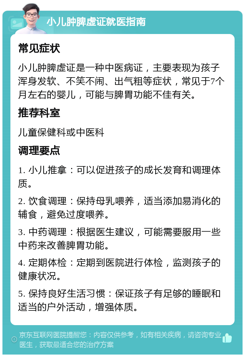 小儿肿脾虚证就医指南 常见症状 小儿肿脾虚证是一种中医病证，主要表现为孩子浑身发软、不笑不闹、出气粗等症状，常见于7个月左右的婴儿，可能与脾胃功能不佳有关。 推荐科室 儿童保健科或中医科 调理要点 1. 小儿推拿：可以促进孩子的成长发育和调理体质。 2. 饮食调理：保持母乳喂养，适当添加易消化的辅食，避免过度喂养。 3. 中药调理：根据医生建议，可能需要服用一些中药来改善脾胃功能。 4. 定期体检：定期到医院进行体检，监测孩子的健康状况。 5. 保持良好生活习惯：保证孩子有足够的睡眠和适当的户外活动，增强体质。