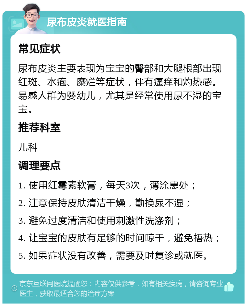 尿布皮炎就医指南 常见症状 尿布皮炎主要表现为宝宝的臀部和大腿根部出现红斑、水疱、糜烂等症状，伴有瘙痒和灼热感。易感人群为婴幼儿，尤其是经常使用尿不湿的宝宝。 推荐科室 儿科 调理要点 1. 使用红霉素软膏，每天3次，薄涂患处； 2. 注意保持皮肤清洁干燥，勤换尿不湿； 3. 避免过度清洁和使用刺激性洗涤剂； 4. 让宝宝的皮肤有足够的时间晾干，避免捂热； 5. 如果症状没有改善，需要及时复诊或就医。