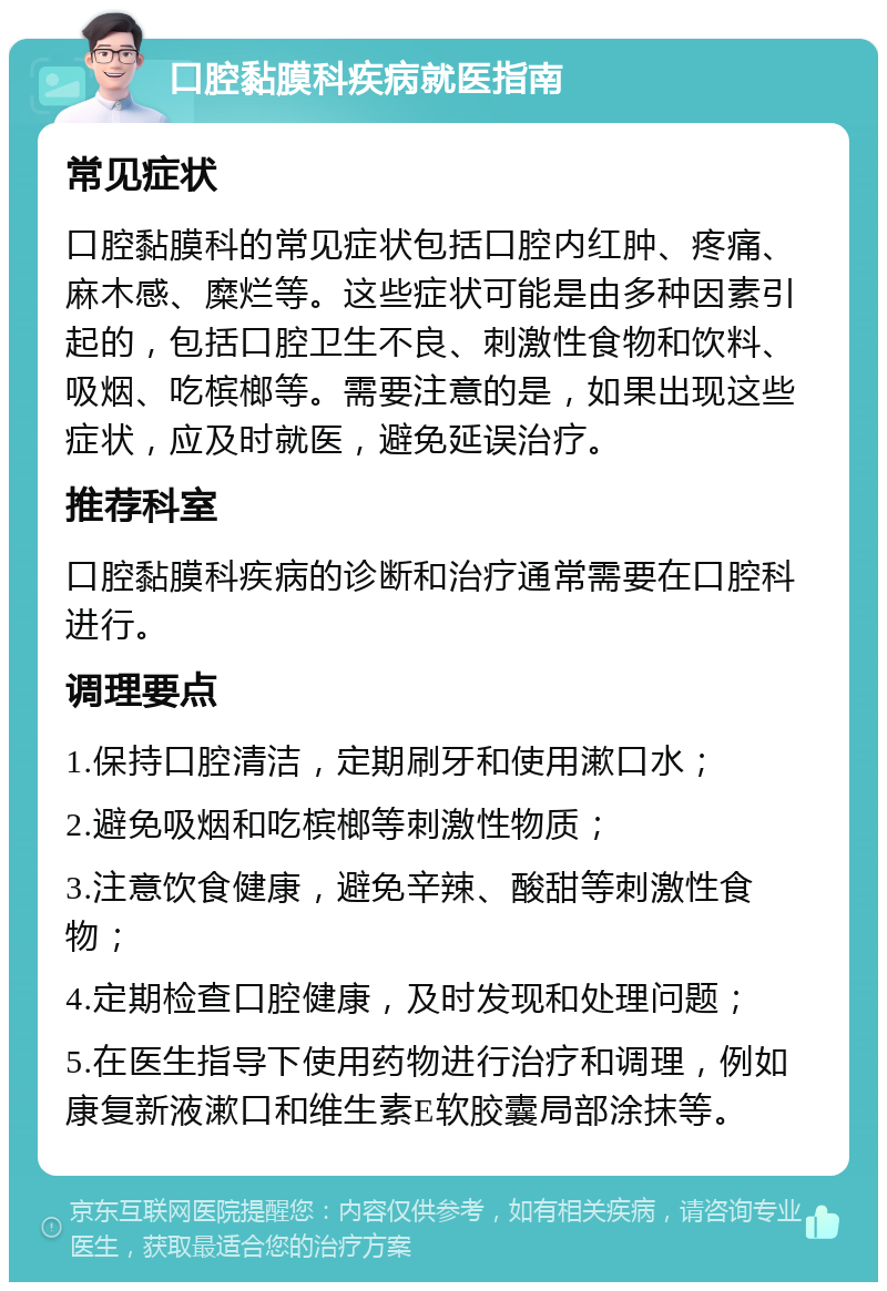 口腔黏膜科疾病就医指南 常见症状 口腔黏膜科的常见症状包括口腔内红肿、疼痛、麻木感、糜烂等。这些症状可能是由多种因素引起的，包括口腔卫生不良、刺激性食物和饮料、吸烟、吃槟榔等。需要注意的是，如果出现这些症状，应及时就医，避免延误治疗。 推荐科室 口腔黏膜科疾病的诊断和治疗通常需要在口腔科进行。 调理要点 1.保持口腔清洁，定期刷牙和使用漱口水； 2.避免吸烟和吃槟榔等刺激性物质； 3.注意饮食健康，避免辛辣、酸甜等刺激性食物； 4.定期检查口腔健康，及时发现和处理问题； 5.在医生指导下使用药物进行治疗和调理，例如康复新液漱口和维生素E软胶囊局部涂抹等。