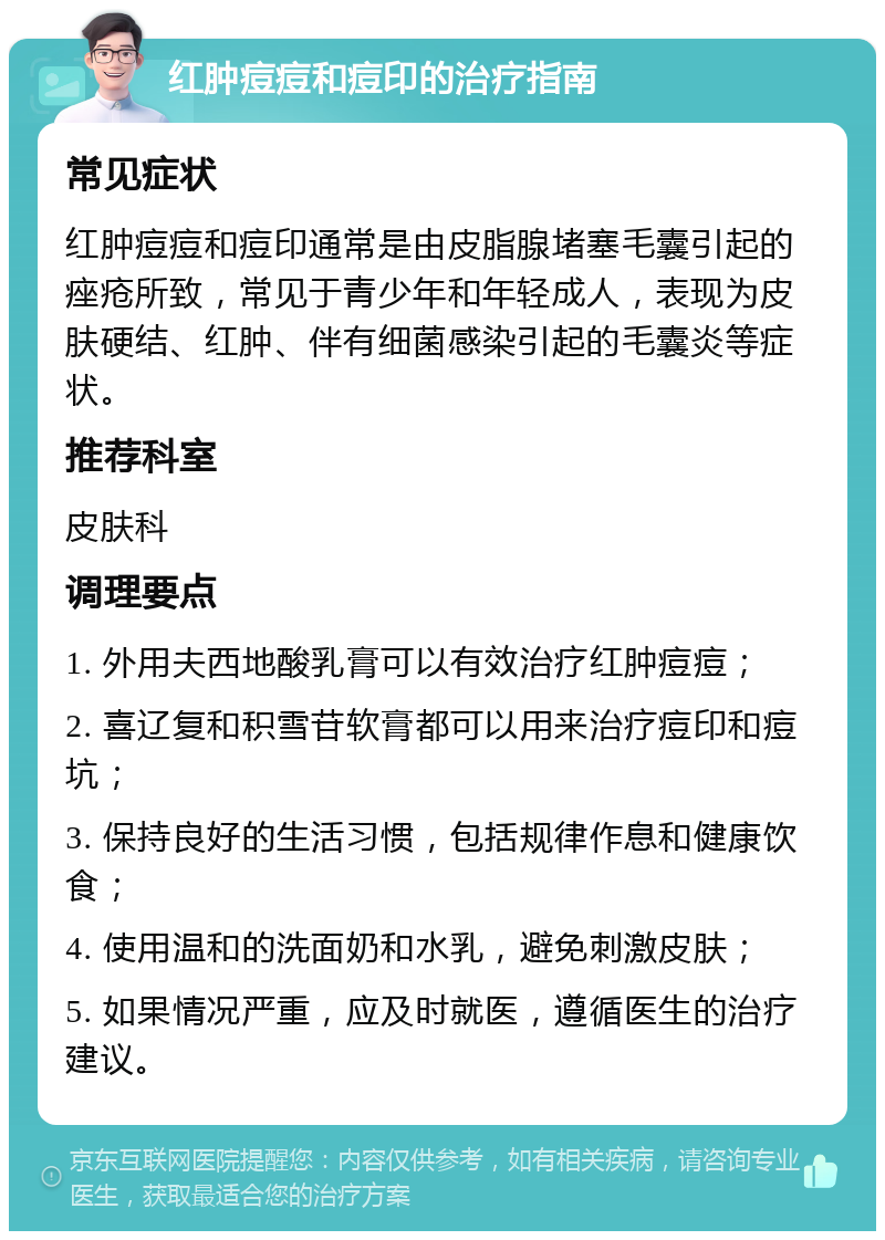 红肿痘痘和痘印的治疗指南 常见症状 红肿痘痘和痘印通常是由皮脂腺堵塞毛囊引起的痤疮所致，常见于青少年和年轻成人，表现为皮肤硬结、红肿、伴有细菌感染引起的毛囊炎等症状。 推荐科室 皮肤科 调理要点 1. 外用夫西地酸乳膏可以有效治疗红肿痘痘； 2. 喜辽复和积雪苷软膏都可以用来治疗痘印和痘坑； 3. 保持良好的生活习惯，包括规律作息和健康饮食； 4. 使用温和的洗面奶和水乳，避免刺激皮肤； 5. 如果情况严重，应及时就医，遵循医生的治疗建议。