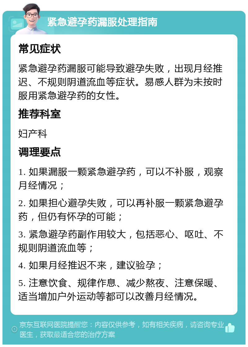 紧急避孕药漏服处理指南 常见症状 紧急避孕药漏服可能导致避孕失败，出现月经推迟、不规则阴道流血等症状。易感人群为未按时服用紧急避孕药的女性。 推荐科室 妇产科 调理要点 1. 如果漏服一颗紧急避孕药，可以不补服，观察月经情况； 2. 如果担心避孕失败，可以再补服一颗紧急避孕药，但仍有怀孕的可能； 3. 紧急避孕药副作用较大，包括恶心、呕吐、不规则阴道流血等； 4. 如果月经推迟不来，建议验孕； 5. 注意饮食、规律作息、减少熬夜、注意保暖、适当增加户外运动等都可以改善月经情况。