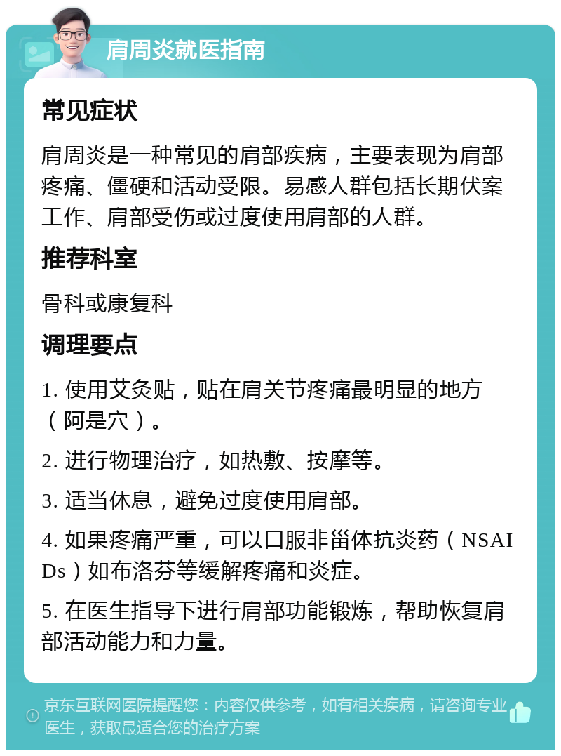 肩周炎就医指南 常见症状 肩周炎是一种常见的肩部疾病，主要表现为肩部疼痛、僵硬和活动受限。易感人群包括长期伏案工作、肩部受伤或过度使用肩部的人群。 推荐科室 骨科或康复科 调理要点 1. 使用艾灸贴，贴在肩关节疼痛最明显的地方（阿是穴）。 2. 进行物理治疗，如热敷、按摩等。 3. 适当休息，避免过度使用肩部。 4. 如果疼痛严重，可以口服非甾体抗炎药（NSAIDs）如布洛芬等缓解疼痛和炎症。 5. 在医生指导下进行肩部功能锻炼，帮助恢复肩部活动能力和力量。