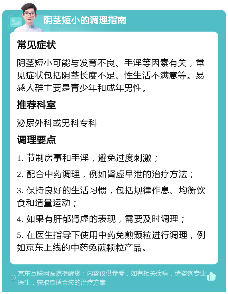 阴茎短小的调理指南 常见症状 阴茎短小可能与发育不良、手淫等因素有关，常见症状包括阴茎长度不足、性生活不满意等。易感人群主要是青少年和成年男性。 推荐科室 泌尿外科或男科专科 调理要点 1. 节制房事和手淫，避免过度刺激； 2. 配合中药调理，例如肾虚早泄的治疗方法； 3. 保持良好的生活习惯，包括规律作息、均衡饮食和适量运动； 4. 如果有肝郁肾虚的表现，需要及时调理； 5. 在医生指导下使用中药免煎颗粒进行调理，例如京东上线的中药免煎颗粒产品。