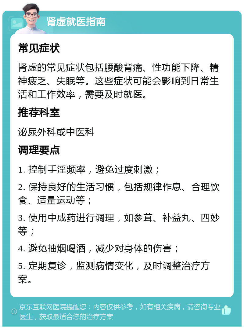 肾虚就医指南 常见症状 肾虚的常见症状包括腰酸背痛、性功能下降、精神疲乏、失眠等。这些症状可能会影响到日常生活和工作效率，需要及时就医。 推荐科室 泌尿外科或中医科 调理要点 1. 控制手淫频率，避免过度刺激； 2. 保持良好的生活习惯，包括规律作息、合理饮食、适量运动等； 3. 使用中成药进行调理，如参茸、补益丸、四妙等； 4. 避免抽烟喝酒，减少对身体的伤害； 5. 定期复诊，监测病情变化，及时调整治疗方案。