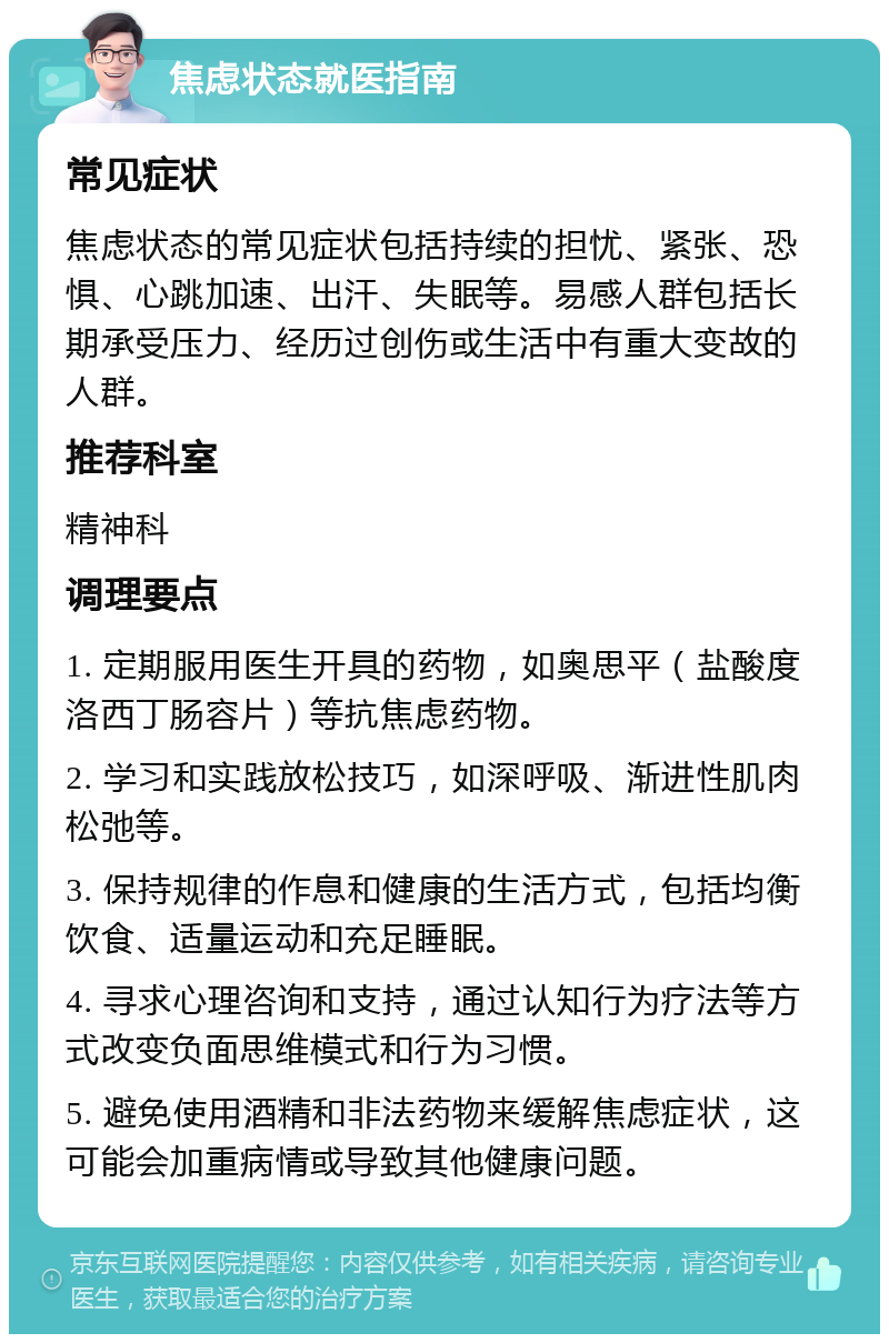 焦虑状态就医指南 常见症状 焦虑状态的常见症状包括持续的担忧、紧张、恐惧、心跳加速、出汗、失眠等。易感人群包括长期承受压力、经历过创伤或生活中有重大变故的人群。 推荐科室 精神科 调理要点 1. 定期服用医生开具的药物，如奥思平（盐酸度洛西丁肠容片）等抗焦虑药物。 2. 学习和实践放松技巧，如深呼吸、渐进性肌肉松弛等。 3. 保持规律的作息和健康的生活方式，包括均衡饮食、适量运动和充足睡眠。 4. 寻求心理咨询和支持，通过认知行为疗法等方式改变负面思维模式和行为习惯。 5. 避免使用酒精和非法药物来缓解焦虑症状，这可能会加重病情或导致其他健康问题。