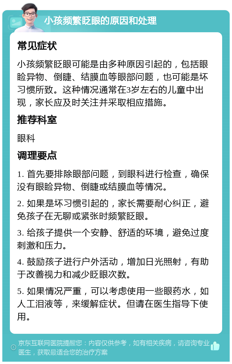 小孩频繁眨眼的原因和处理 常见症状 小孩频繁眨眼可能是由多种原因引起的，包括眼睑异物、倒睫、结膜血等眼部问题，也可能是坏习惯所致。这种情况通常在3岁左右的儿童中出现，家长应及时关注并采取相应措施。 推荐科室 眼科 调理要点 1. 首先要排除眼部问题，到眼科进行检查，确保没有眼睑异物、倒睫或结膜血等情况。 2. 如果是坏习惯引起的，家长需要耐心纠正，避免孩子在无聊或紧张时频繁眨眼。 3. 给孩子提供一个安静、舒适的环境，避免过度刺激和压力。 4. 鼓励孩子进行户外活动，增加日光照射，有助于改善视力和减少眨眼次数。 5. 如果情况严重，可以考虑使用一些眼药水，如人工泪液等，来缓解症状。但请在医生指导下使用。