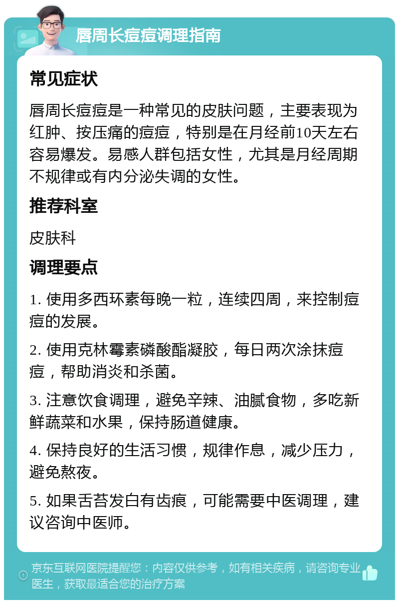 唇周长痘痘调理指南 常见症状 唇周长痘痘是一种常见的皮肤问题，主要表现为红肿、按压痛的痘痘，特别是在月经前10天左右容易爆发。易感人群包括女性，尤其是月经周期不规律或有内分泌失调的女性。 推荐科室 皮肤科 调理要点 1. 使用多西环素每晚一粒，连续四周，来控制痘痘的发展。 2. 使用克林霉素磷酸酯凝胶，每日两次涂抹痘痘，帮助消炎和杀菌。 3. 注意饮食调理，避免辛辣、油腻食物，多吃新鲜蔬菜和水果，保持肠道健康。 4. 保持良好的生活习惯，规律作息，减少压力，避免熬夜。 5. 如果舌苔发白有齿痕，可能需要中医调理，建议咨询中医师。