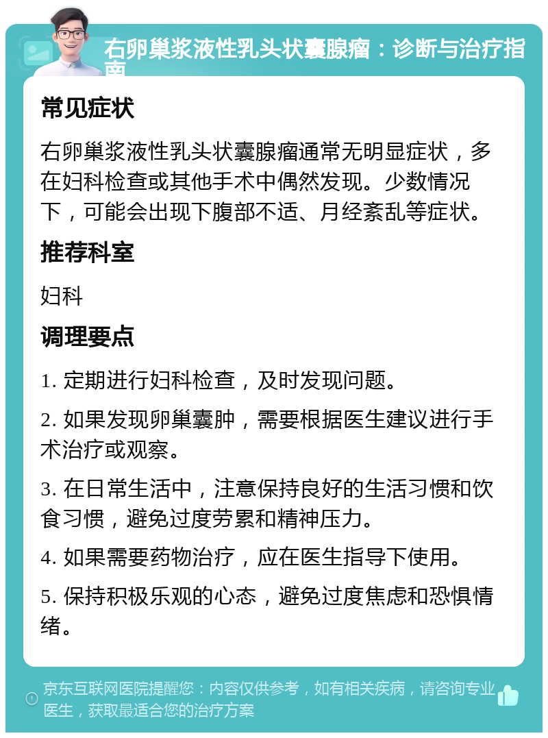 右卵巢浆液性乳头状囊腺瘤：诊断与治疗指南 常见症状 右卵巢浆液性乳头状囊腺瘤通常无明显症状，多在妇科检查或其他手术中偶然发现。少数情况下，可能会出现下腹部不适、月经紊乱等症状。 推荐科室 妇科 调理要点 1. 定期进行妇科检查，及时发现问题。 2. 如果发现卵巢囊肿，需要根据医生建议进行手术治疗或观察。 3. 在日常生活中，注意保持良好的生活习惯和饮食习惯，避免过度劳累和精神压力。 4. 如果需要药物治疗，应在医生指导下使用。 5. 保持积极乐观的心态，避免过度焦虑和恐惧情绪。