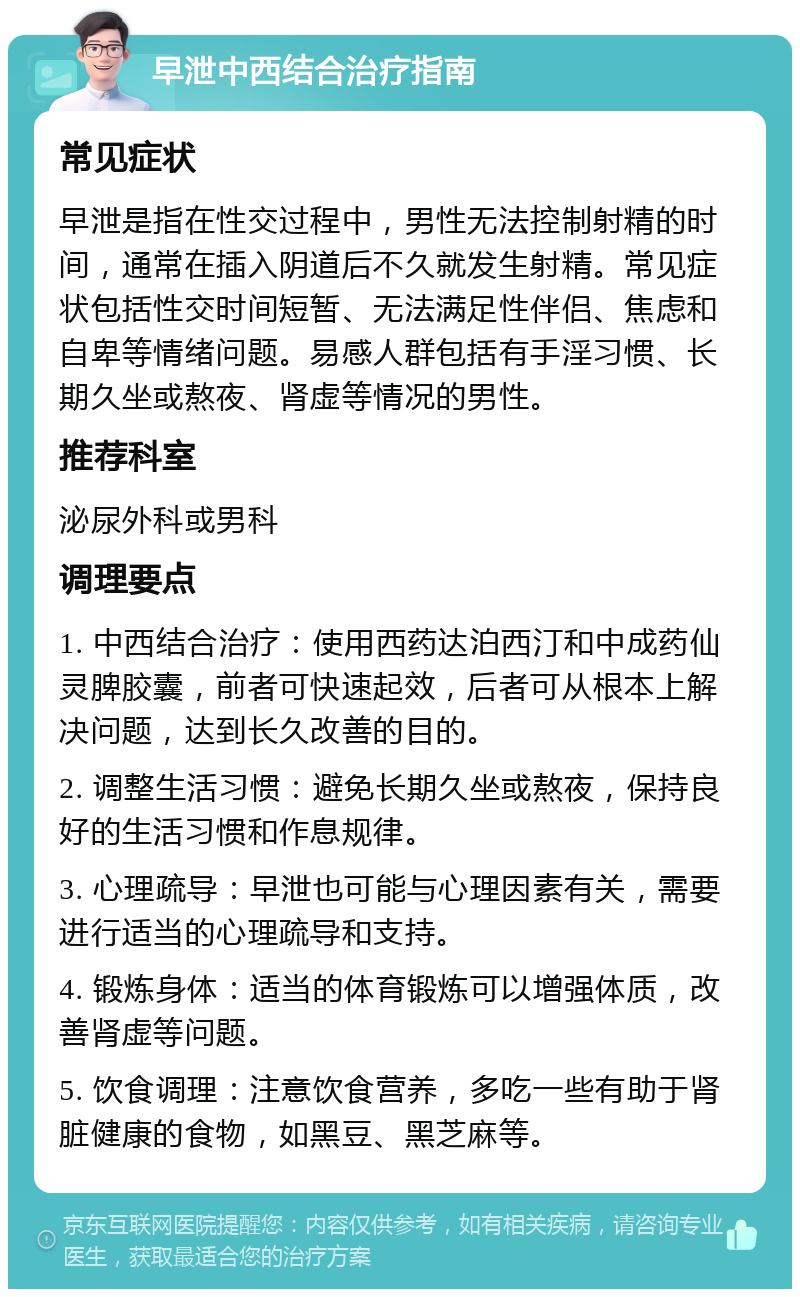 早泄中西结合治疗指南 常见症状 早泄是指在性交过程中，男性无法控制射精的时间，通常在插入阴道后不久就发生射精。常见症状包括性交时间短暂、无法满足性伴侣、焦虑和自卑等情绪问题。易感人群包括有手淫习惯、长期久坐或熬夜、肾虚等情况的男性。 推荐科室 泌尿外科或男科 调理要点 1. 中西结合治疗：使用西药达泊西汀和中成药仙灵脾胶囊，前者可快速起效，后者可从根本上解决问题，达到长久改善的目的。 2. 调整生活习惯：避免长期久坐或熬夜，保持良好的生活习惯和作息规律。 3. 心理疏导：早泄也可能与心理因素有关，需要进行适当的心理疏导和支持。 4. 锻炼身体：适当的体育锻炼可以增强体质，改善肾虚等问题。 5. 饮食调理：注意饮食营养，多吃一些有助于肾脏健康的食物，如黑豆、黑芝麻等。