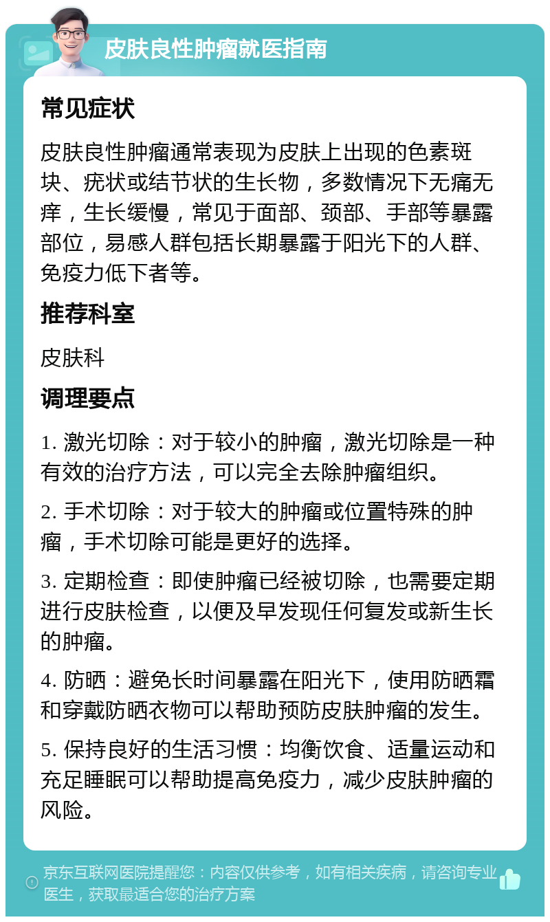 皮肤良性肿瘤就医指南 常见症状 皮肤良性肿瘤通常表现为皮肤上出现的色素斑块、疣状或结节状的生长物，多数情况下无痛无痒，生长缓慢，常见于面部、颈部、手部等暴露部位，易感人群包括长期暴露于阳光下的人群、免疫力低下者等。 推荐科室 皮肤科 调理要点 1. 激光切除：对于较小的肿瘤，激光切除是一种有效的治疗方法，可以完全去除肿瘤组织。 2. 手术切除：对于较大的肿瘤或位置特殊的肿瘤，手术切除可能是更好的选择。 3. 定期检查：即使肿瘤已经被切除，也需要定期进行皮肤检查，以便及早发现任何复发或新生长的肿瘤。 4. 防晒：避免长时间暴露在阳光下，使用防晒霜和穿戴防晒衣物可以帮助预防皮肤肿瘤的发生。 5. 保持良好的生活习惯：均衡饮食、适量运动和充足睡眠可以帮助提高免疫力，减少皮肤肿瘤的风险。