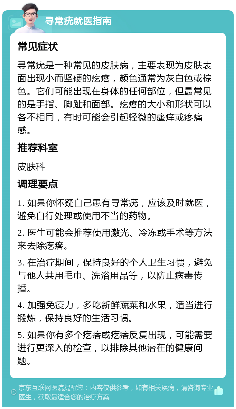 寻常疣就医指南 常见症状 寻常疣是一种常见的皮肤病，主要表现为皮肤表面出现小而坚硬的疙瘩，颜色通常为灰白色或棕色。它们可能出现在身体的任何部位，但最常见的是手指、脚趾和面部。疙瘩的大小和形状可以各不相同，有时可能会引起轻微的瘙痒或疼痛感。 推荐科室 皮肤科 调理要点 1. 如果你怀疑自己患有寻常疣，应该及时就医，避免自行处理或使用不当的药物。 2. 医生可能会推荐使用激光、冷冻或手术等方法来去除疙瘩。 3. 在治疗期间，保持良好的个人卫生习惯，避免与他人共用毛巾、洗浴用品等，以防止病毒传播。 4. 加强免疫力，多吃新鲜蔬菜和水果，适当进行锻炼，保持良好的生活习惯。 5. 如果你有多个疙瘩或疙瘩反复出现，可能需要进行更深入的检查，以排除其他潜在的健康问题。