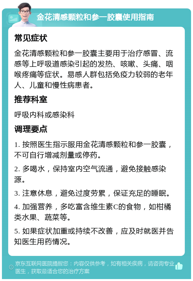 金花清感颗粒和参一胶囊使用指南 常见症状 金花清感颗粒和参一胶囊主要用于治疗感冒、流感等上呼吸道感染引起的发热、咳嗽、头痛、咽喉疼痛等症状。易感人群包括免疫力较弱的老年人、儿童和慢性病患者。 推荐科室 呼吸内科或感染科 调理要点 1. 按照医生指示服用金花清感颗粒和参一胶囊，不可自行增减剂量或停药。 2. 多喝水，保持室内空气流通，避免接触感染源。 3. 注意休息，避免过度劳累，保证充足的睡眠。 4. 加强营养，多吃富含维生素C的食物，如柑橘类水果、蔬菜等。 5. 如果症状加重或持续不改善，应及时就医并告知医生用药情况。