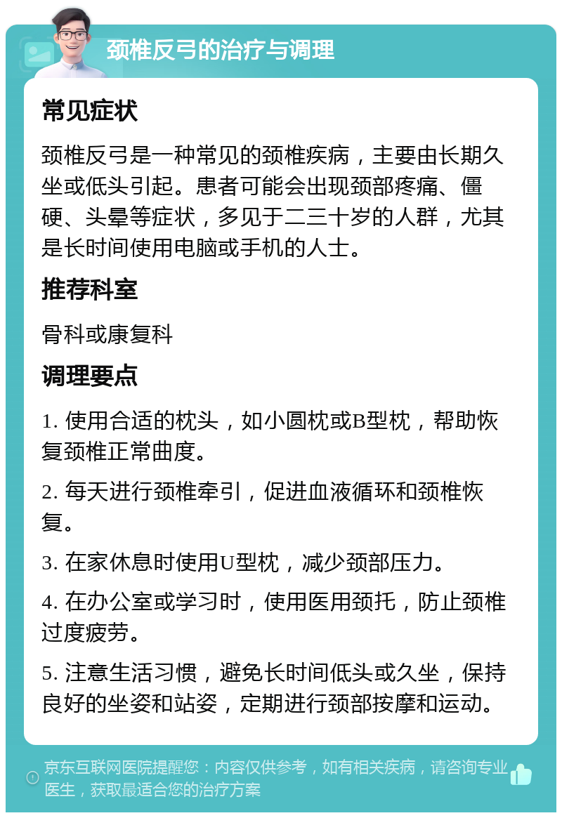 颈椎反弓的治疗与调理 常见症状 颈椎反弓是一种常见的颈椎疾病，主要由长期久坐或低头引起。患者可能会出现颈部疼痛、僵硬、头晕等症状，多见于二三十岁的人群，尤其是长时间使用电脑或手机的人士。 推荐科室 骨科或康复科 调理要点 1. 使用合适的枕头，如小圆枕或B型枕，帮助恢复颈椎正常曲度。 2. 每天进行颈椎牵引，促进血液循环和颈椎恢复。 3. 在家休息时使用U型枕，减少颈部压力。 4. 在办公室或学习时，使用医用颈托，防止颈椎过度疲劳。 5. 注意生活习惯，避免长时间低头或久坐，保持良好的坐姿和站姿，定期进行颈部按摩和运动。