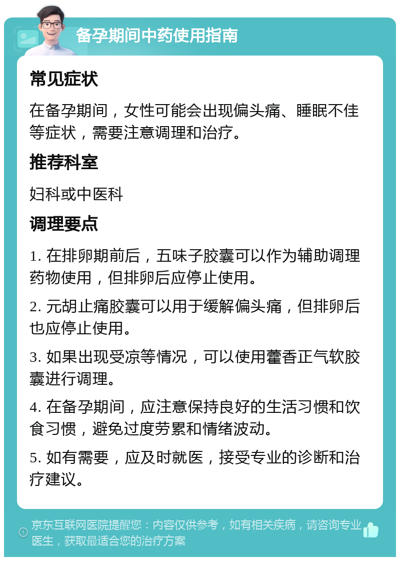 备孕期间中药使用指南 常见症状 在备孕期间，女性可能会出现偏头痛、睡眠不佳等症状，需要注意调理和治疗。 推荐科室 妇科或中医科 调理要点 1. 在排卵期前后，五味子胶囊可以作为辅助调理药物使用，但排卵后应停止使用。 2. 元胡止痛胶囊可以用于缓解偏头痛，但排卵后也应停止使用。 3. 如果出现受凉等情况，可以使用藿香正气软胶囊进行调理。 4. 在备孕期间，应注意保持良好的生活习惯和饮食习惯，避免过度劳累和情绪波动。 5. 如有需要，应及时就医，接受专业的诊断和治疗建议。