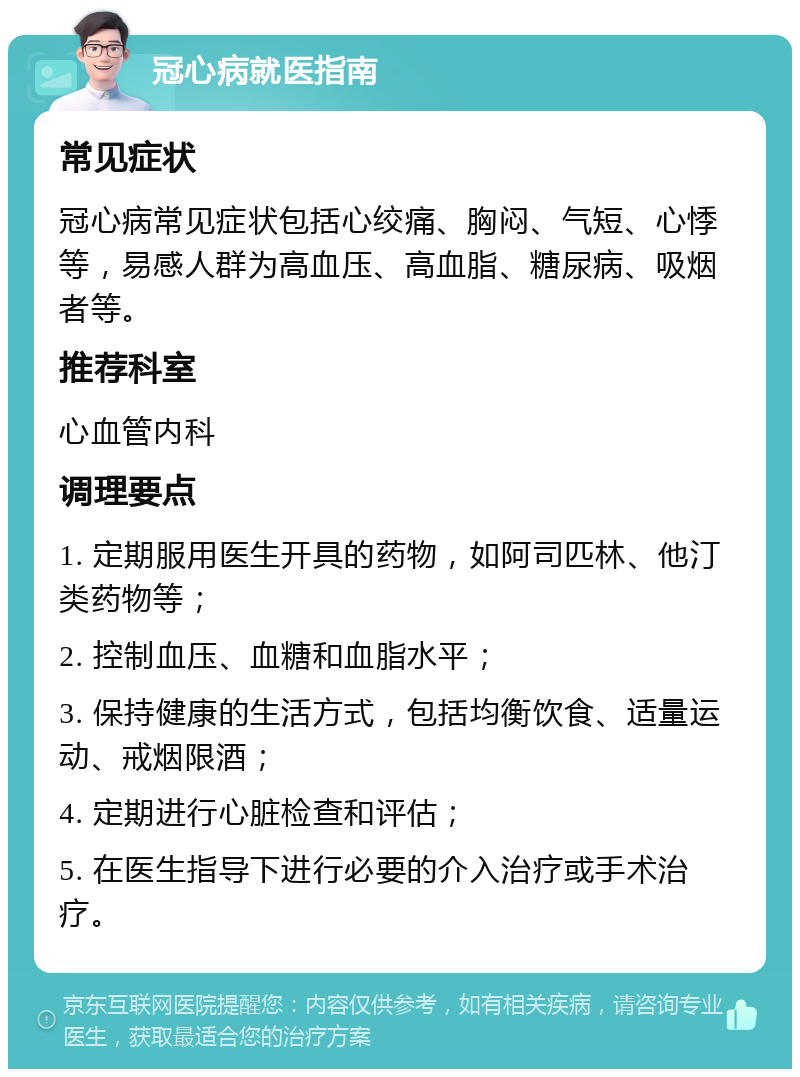 冠心病就医指南 常见症状 冠心病常见症状包括心绞痛、胸闷、气短、心悸等，易感人群为高血压、高血脂、糖尿病、吸烟者等。 推荐科室 心血管内科 调理要点 1. 定期服用医生开具的药物，如阿司匹林、他汀类药物等； 2. 控制血压、血糖和血脂水平； 3. 保持健康的生活方式，包括均衡饮食、适量运动、戒烟限酒； 4. 定期进行心脏检查和评估； 5. 在医生指导下进行必要的介入治疗或手术治疗。