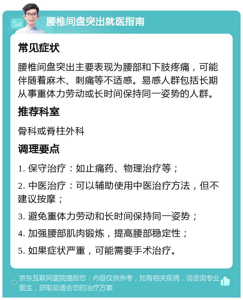 腰椎间盘突出就医指南 常见症状 腰椎间盘突出主要表现为腰部和下肢疼痛，可能伴随着麻木、刺痛等不适感。易感人群包括长期从事重体力劳动或长时间保持同一姿势的人群。 推荐科室 骨科或脊柱外科 调理要点 1. 保守治疗：如止痛药、物理治疗等； 2. 中医治疗：可以辅助使用中医治疗方法，但不建议按摩； 3. 避免重体力劳动和长时间保持同一姿势； 4. 加强腰部肌肉锻炼，提高腰部稳定性； 5. 如果症状严重，可能需要手术治疗。