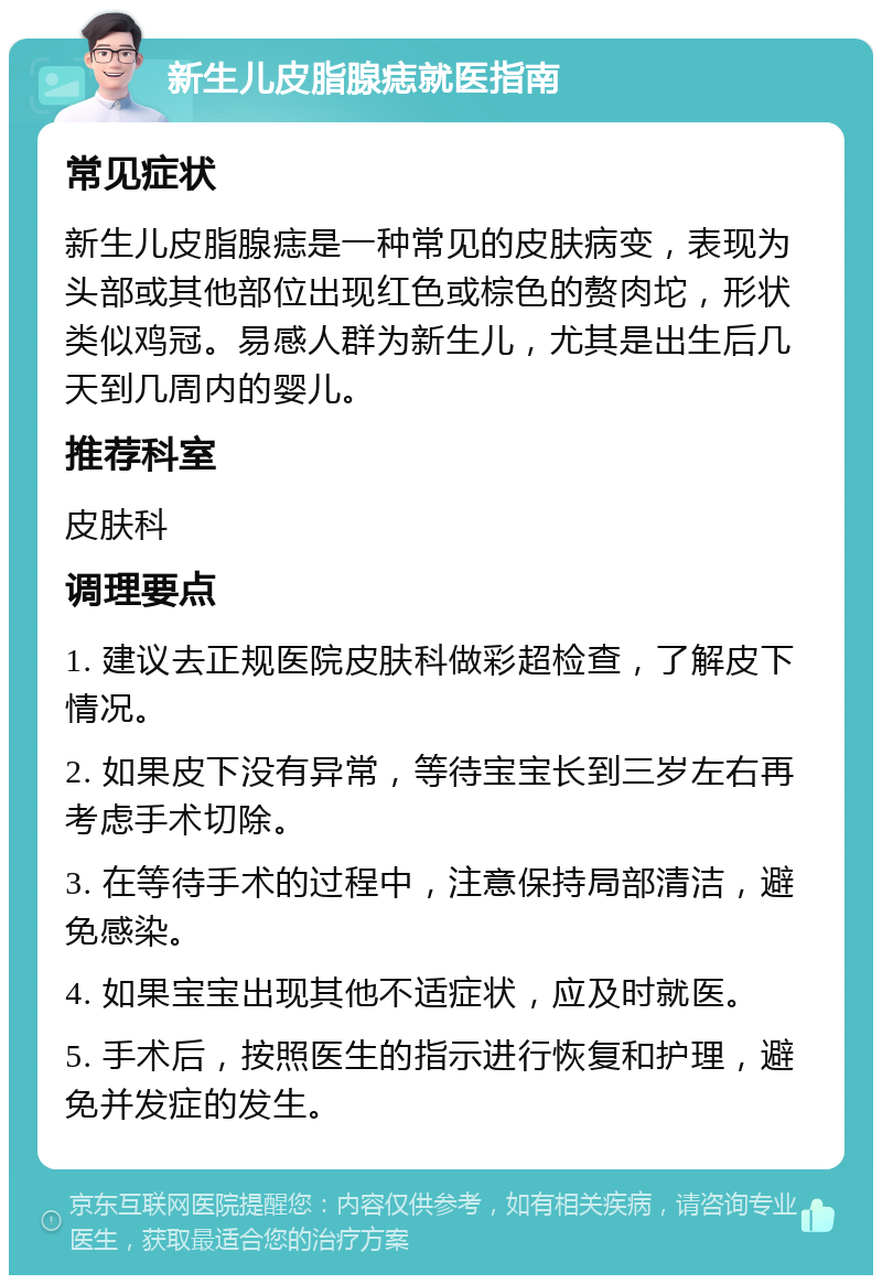 新生儿皮脂腺痣就医指南 常见症状 新生儿皮脂腺痣是一种常见的皮肤病变，表现为头部或其他部位出现红色或棕色的赘肉坨，形状类似鸡冠。易感人群为新生儿，尤其是出生后几天到几周内的婴儿。 推荐科室 皮肤科 调理要点 1. 建议去正规医院皮肤科做彩超检查，了解皮下情况。 2. 如果皮下没有异常，等待宝宝长到三岁左右再考虑手术切除。 3. 在等待手术的过程中，注意保持局部清洁，避免感染。 4. 如果宝宝出现其他不适症状，应及时就医。 5. 手术后，按照医生的指示进行恢复和护理，避免并发症的发生。