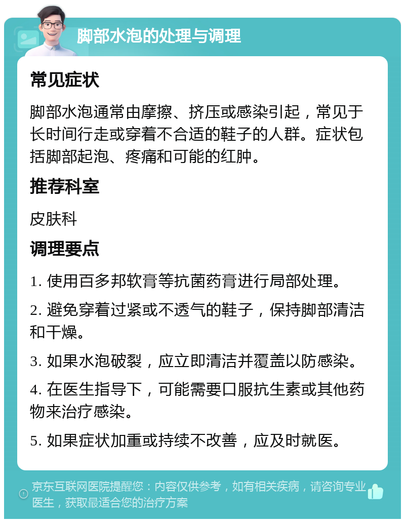 脚部水泡的处理与调理 常见症状 脚部水泡通常由摩擦、挤压或感染引起，常见于长时间行走或穿着不合适的鞋子的人群。症状包括脚部起泡、疼痛和可能的红肿。 推荐科室 皮肤科 调理要点 1. 使用百多邦软膏等抗菌药膏进行局部处理。 2. 避免穿着过紧或不透气的鞋子，保持脚部清洁和干燥。 3. 如果水泡破裂，应立即清洁并覆盖以防感染。 4. 在医生指导下，可能需要口服抗生素或其他药物来治疗感染。 5. 如果症状加重或持续不改善，应及时就医。