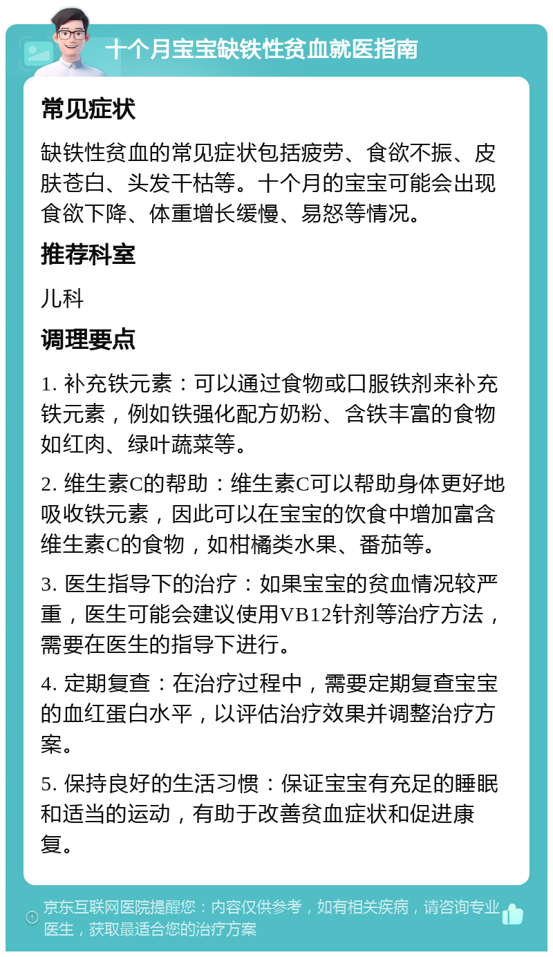 十个月宝宝缺铁性贫血就医指南 常见症状 缺铁性贫血的常见症状包括疲劳、食欲不振、皮肤苍白、头发干枯等。十个月的宝宝可能会出现食欲下降、体重增长缓慢、易怒等情况。 推荐科室 儿科 调理要点 1. 补充铁元素：可以通过食物或口服铁剂来补充铁元素，例如铁强化配方奶粉、含铁丰富的食物如红肉、绿叶蔬菜等。 2. 维生素C的帮助：维生素C可以帮助身体更好地吸收铁元素，因此可以在宝宝的饮食中增加富含维生素C的食物，如柑橘类水果、番茄等。 3. 医生指导下的治疗：如果宝宝的贫血情况较严重，医生可能会建议使用VB12针剂等治疗方法，需要在医生的指导下进行。 4. 定期复查：在治疗过程中，需要定期复查宝宝的血红蛋白水平，以评估治疗效果并调整治疗方案。 5. 保持良好的生活习惯：保证宝宝有充足的睡眠和适当的运动，有助于改善贫血症状和促进康复。