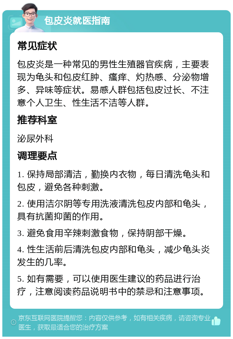 包皮炎就医指南 常见症状 包皮炎是一种常见的男性生殖器官疾病，主要表现为龟头和包皮红肿、瘙痒、灼热感、分泌物增多、异味等症状。易感人群包括包皮过长、不注意个人卫生、性生活不洁等人群。 推荐科室 泌尿外科 调理要点 1. 保持局部清洁，勤换内衣物，每日清洗龟头和包皮，避免各种刺激。 2. 使用洁尔阴等专用洗液清洗包皮内部和龟头，具有抗菌抑菌的作用。 3. 避免食用辛辣刺激食物，保持阴部干燥。 4. 性生活前后清洗包皮内部和龟头，减少龟头炎发生的几率。 5. 如有需要，可以使用医生建议的药品进行治疗，注意阅读药品说明书中的禁忌和注意事项。