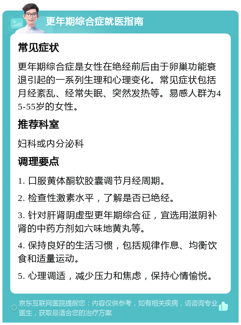 更年期综合症就医指南 常见症状 更年期综合症是女性在绝经前后由于卵巢功能衰退引起的一系列生理和心理变化。常见症状包括月经紊乱、经常失眠、突然发热等。易感人群为45-55岁的女性。 推荐科室 妇科或内分泌科 调理要点 1. 口服黄体酮软胶囊调节月经周期。 2. 检查性激素水平，了解是否已绝经。 3. 针对肝肾阴虚型更年期综合征，宜选用滋阴补肾的中药方剂如六味地黄丸等。 4. 保持良好的生活习惯，包括规律作息、均衡饮食和适量运动。 5. 心理调适，减少压力和焦虑，保持心情愉悦。