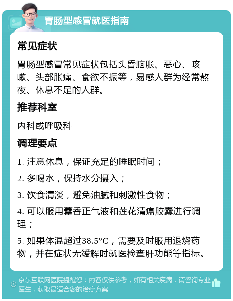 胃肠型感冒就医指南 常见症状 胃肠型感冒常见症状包括头昏脑胀、恶心、咳嗽、头部胀痛、食欲不振等，易感人群为经常熬夜、休息不足的人群。 推荐科室 内科或呼吸科 调理要点 1. 注意休息，保证充足的睡眠时间； 2. 多喝水，保持水分摄入； 3. 饮食清淡，避免油腻和刺激性食物； 4. 可以服用藿香正气液和莲花清瘟胶囊进行调理； 5. 如果体温超过38.5°C，需要及时服用退烧药物，并在症状无缓解时就医检查肝功能等指标。