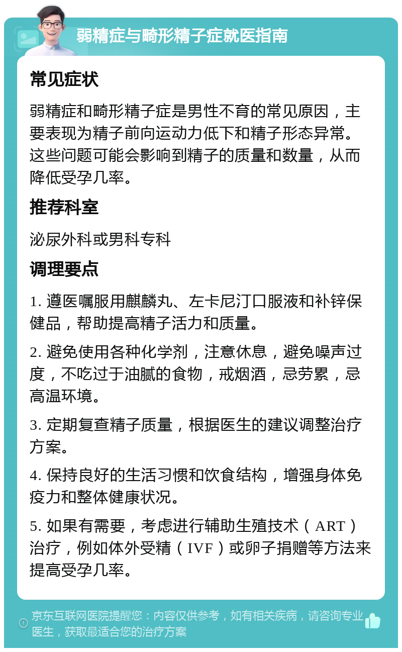 弱精症与畸形精子症就医指南 常见症状 弱精症和畸形精子症是男性不育的常见原因，主要表现为精子前向运动力低下和精子形态异常。这些问题可能会影响到精子的质量和数量，从而降低受孕几率。 推荐科室 泌尿外科或男科专科 调理要点 1. 遵医嘱服用麒麟丸、左卡尼汀口服液和补锌保健品，帮助提高精子活力和质量。 2. 避免使用各种化学剂，注意休息，避免噪声过度，不吃过于油腻的食物，戒烟酒，忌劳累，忌高温环境。 3. 定期复查精子质量，根据医生的建议调整治疗方案。 4. 保持良好的生活习惯和饮食结构，增强身体免疫力和整体健康状况。 5. 如果有需要，考虑进行辅助生殖技术（ART）治疗，例如体外受精（IVF）或卵子捐赠等方法来提高受孕几率。