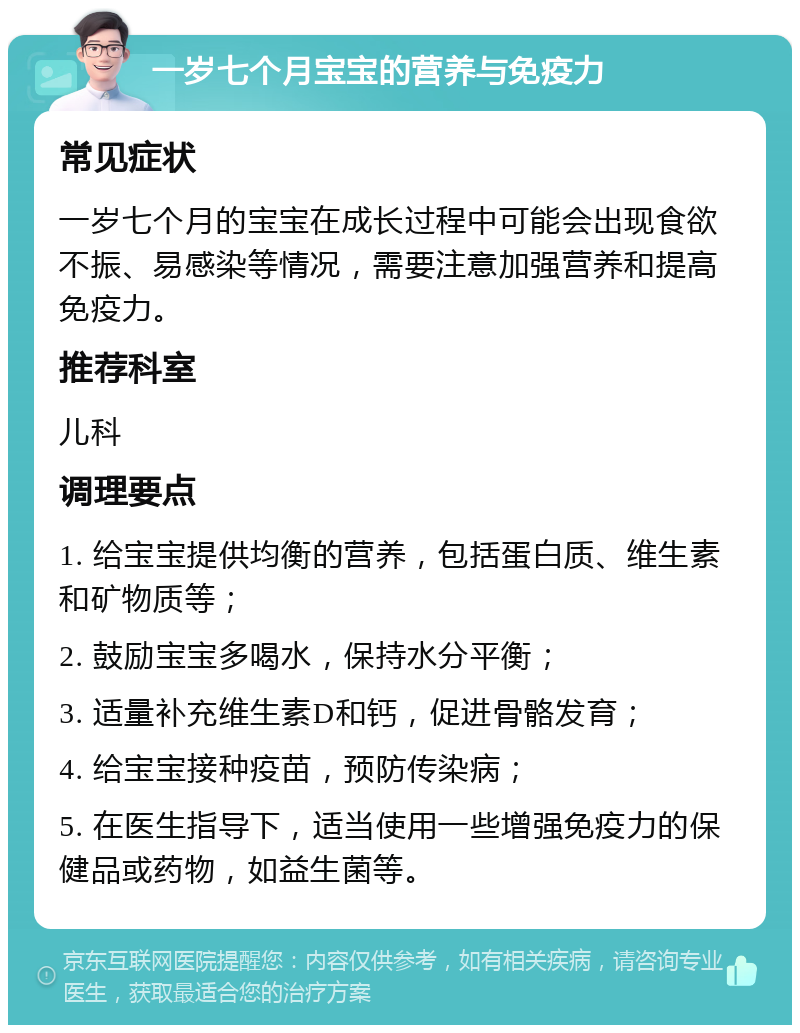 一岁七个月宝宝的营养与免疫力 常见症状 一岁七个月的宝宝在成长过程中可能会出现食欲不振、易感染等情况，需要注意加强营养和提高免疫力。 推荐科室 儿科 调理要点 1. 给宝宝提供均衡的营养，包括蛋白质、维生素和矿物质等； 2. 鼓励宝宝多喝水，保持水分平衡； 3. 适量补充维生素D和钙，促进骨骼发育； 4. 给宝宝接种疫苗，预防传染病； 5. 在医生指导下，适当使用一些增强免疫力的保健品或药物，如益生菌等。