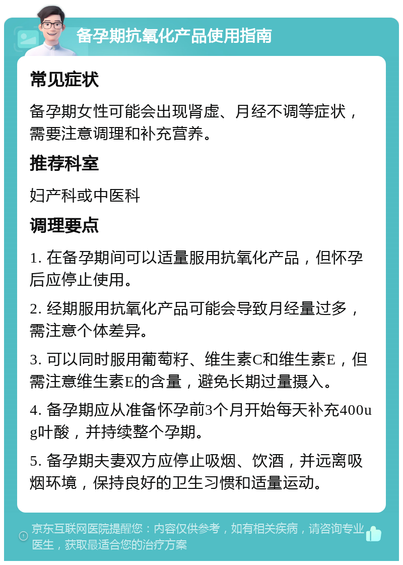 备孕期抗氧化产品使用指南 常见症状 备孕期女性可能会出现肾虚、月经不调等症状，需要注意调理和补充营养。 推荐科室 妇产科或中医科 调理要点 1. 在备孕期间可以适量服用抗氧化产品，但怀孕后应停止使用。 2. 经期服用抗氧化产品可能会导致月经量过多，需注意个体差异。 3. 可以同时服用葡萄籽、维生素C和维生素E，但需注意维生素E的含量，避免长期过量摄入。 4. 备孕期应从准备怀孕前3个月开始每天补充400ug叶酸，并持续整个孕期。 5. 备孕期夫妻双方应停止吸烟、饮酒，并远离吸烟环境，保持良好的卫生习惯和适量运动。