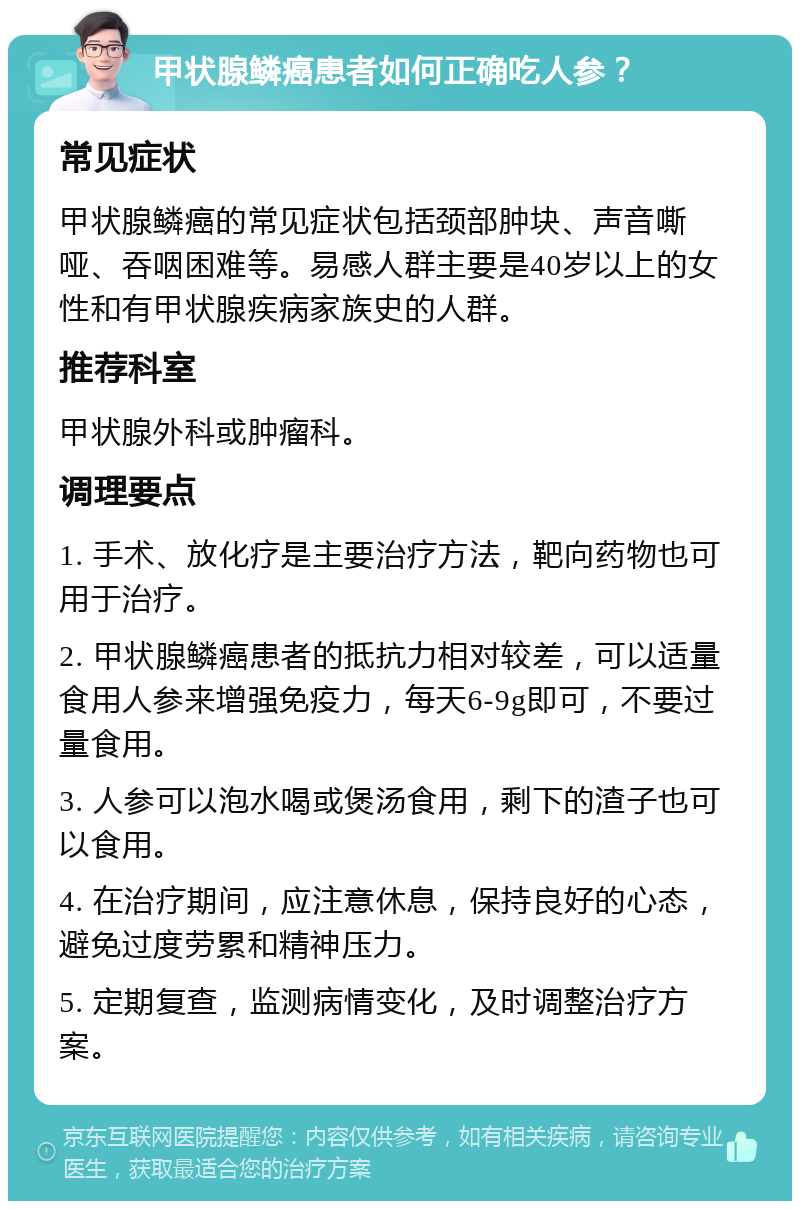 甲状腺鳞癌患者如何正确吃人参？ 常见症状 甲状腺鳞癌的常见症状包括颈部肿块、声音嘶哑、吞咽困难等。易感人群主要是40岁以上的女性和有甲状腺疾病家族史的人群。 推荐科室 甲状腺外科或肿瘤科。 调理要点 1. 手术、放化疗是主要治疗方法，靶向药物也可用于治疗。 2. 甲状腺鳞癌患者的抵抗力相对较差，可以适量食用人参来增强免疫力，每天6-9g即可，不要过量食用。 3. 人参可以泡水喝或煲汤食用，剩下的渣子也可以食用。 4. 在治疗期间，应注意休息，保持良好的心态，避免过度劳累和精神压力。 5. 定期复查，监测病情变化，及时调整治疗方案。