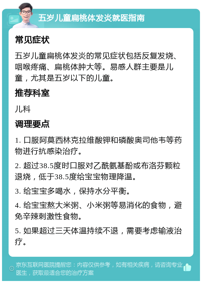 五岁儿童扁桃体发炎就医指南 常见症状 五岁儿童扁桃体发炎的常见症状包括反复发烧、咽喉疼痛、扁桃体肿大等。易感人群主要是儿童，尤其是五岁以下的儿童。 推荐科室 儿科 调理要点 1. 口服阿莫西林克拉维酸钾和磷酸奥司他韦等药物进行抗感染治疗。 2. 超过38.5度时口服对乙酰氨基酚或布洛芬颗粒退烧，低于38.5度给宝宝物理降温。 3. 给宝宝多喝水，保持水分平衡。 4. 给宝宝熬大米粥、小米粥等易消化的食物，避免辛辣刺激性食物。 5. 如果超过三天体温持续不退，需要考虑输液治疗。