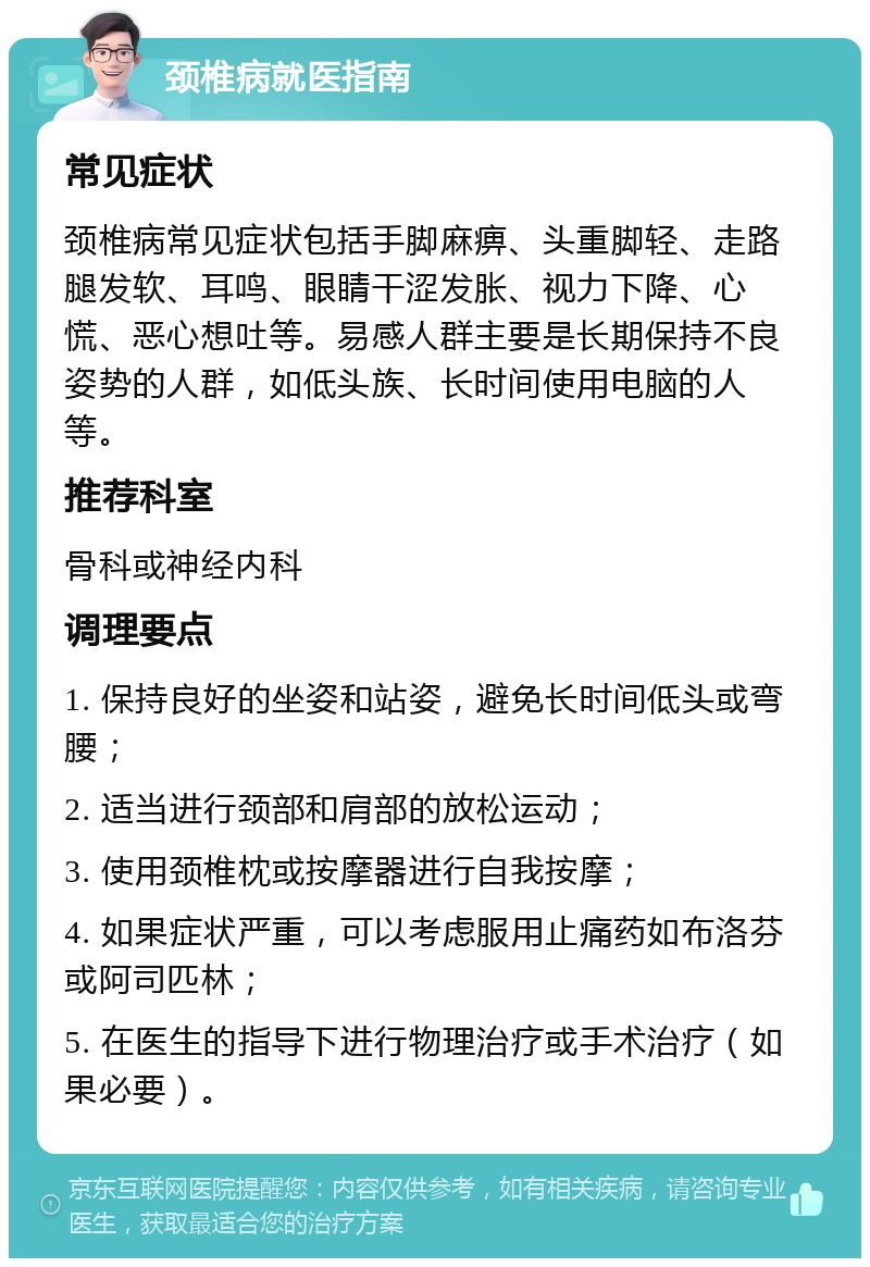 颈椎病就医指南 常见症状 颈椎病常见症状包括手脚麻痹、头重脚轻、走路腿发软、耳鸣、眼睛干涩发胀、视力下降、心慌、恶心想吐等。易感人群主要是长期保持不良姿势的人群，如低头族、长时间使用电脑的人等。 推荐科室 骨科或神经内科 调理要点 1. 保持良好的坐姿和站姿，避免长时间低头或弯腰； 2. 适当进行颈部和肩部的放松运动； 3. 使用颈椎枕或按摩器进行自我按摩； 4. 如果症状严重，可以考虑服用止痛药如布洛芬或阿司匹林； 5. 在医生的指导下进行物理治疗或手术治疗（如果必要）。