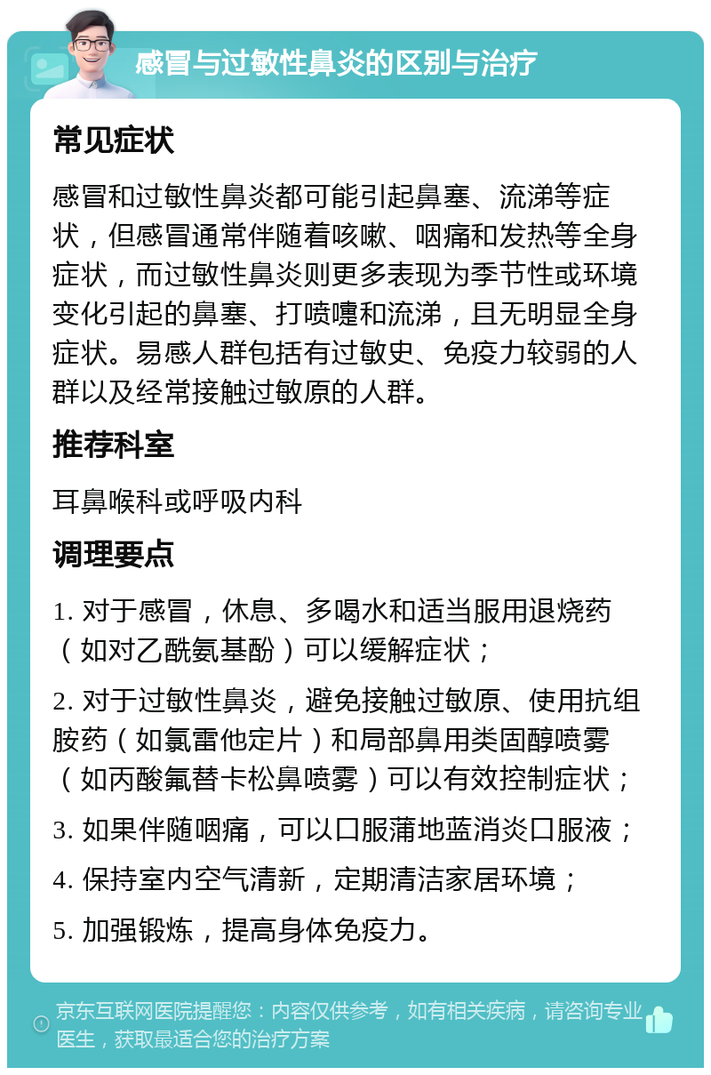 感冒与过敏性鼻炎的区别与治疗 常见症状 感冒和过敏性鼻炎都可能引起鼻塞、流涕等症状，但感冒通常伴随着咳嗽、咽痛和发热等全身症状，而过敏性鼻炎则更多表现为季节性或环境变化引起的鼻塞、打喷嚏和流涕，且无明显全身症状。易感人群包括有过敏史、免疫力较弱的人群以及经常接触过敏原的人群。 推荐科室 耳鼻喉科或呼吸内科 调理要点 1. 对于感冒，休息、多喝水和适当服用退烧药（如对乙酰氨基酚）可以缓解症状； 2. 对于过敏性鼻炎，避免接触过敏原、使用抗组胺药（如氯雷他定片）和局部鼻用类固醇喷雾（如丙酸氟替卡松鼻喷雾）可以有效控制症状； 3. 如果伴随咽痛，可以口服蒲地蓝消炎口服液； 4. 保持室内空气清新，定期清洁家居环境； 5. 加强锻炼，提高身体免疫力。