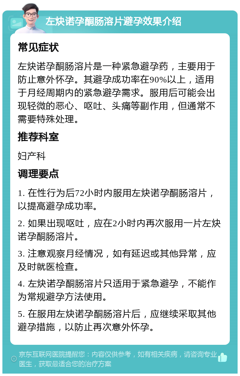 左炔诺孕酮肠溶片避孕效果介绍 常见症状 左炔诺孕酮肠溶片是一种紧急避孕药，主要用于防止意外怀孕。其避孕成功率在90%以上，适用于月经周期内的紧急避孕需求。服用后可能会出现轻微的恶心、呕吐、头痛等副作用，但通常不需要特殊处理。 推荐科室 妇产科 调理要点 1. 在性行为后72小时内服用左炔诺孕酮肠溶片，以提高避孕成功率。 2. 如果出现呕吐，应在2小时内再次服用一片左炔诺孕酮肠溶片。 3. 注意观察月经情况，如有延迟或其他异常，应及时就医检查。 4. 左炔诺孕酮肠溶片只适用于紧急避孕，不能作为常规避孕方法使用。 5. 在服用左炔诺孕酮肠溶片后，应继续采取其他避孕措施，以防止再次意外怀孕。