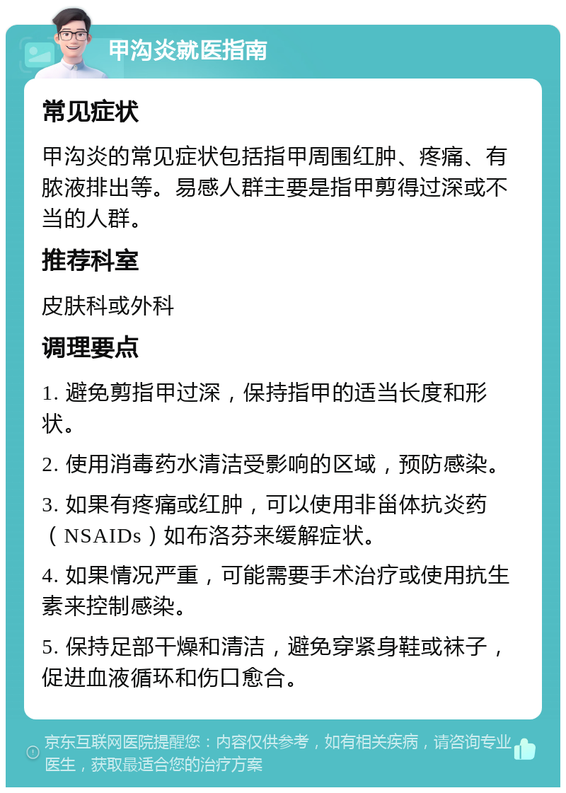 甲沟炎就医指南 常见症状 甲沟炎的常见症状包括指甲周围红肿、疼痛、有脓液排出等。易感人群主要是指甲剪得过深或不当的人群。 推荐科室 皮肤科或外科 调理要点 1. 避免剪指甲过深，保持指甲的适当长度和形状。 2. 使用消毒药水清洁受影响的区域，预防感染。 3. 如果有疼痛或红肿，可以使用非甾体抗炎药（NSAIDs）如布洛芬来缓解症状。 4. 如果情况严重，可能需要手术治疗或使用抗生素来控制感染。 5. 保持足部干燥和清洁，避免穿紧身鞋或袜子，促进血液循环和伤口愈合。