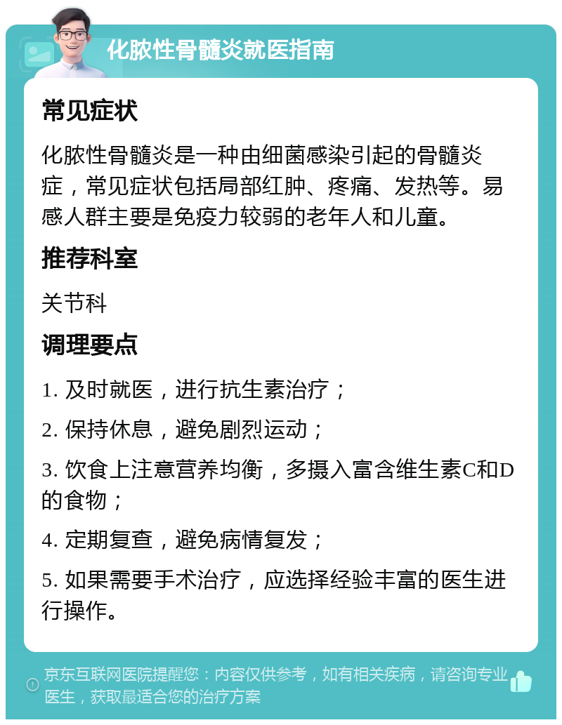 化脓性骨髓炎就医指南 常见症状 化脓性骨髓炎是一种由细菌感染引起的骨髓炎症，常见症状包括局部红肿、疼痛、发热等。易感人群主要是免疫力较弱的老年人和儿童。 推荐科室 关节科 调理要点 1. 及时就医，进行抗生素治疗； 2. 保持休息，避免剧烈运动； 3. 饮食上注意营养均衡，多摄入富含维生素C和D的食物； 4. 定期复查，避免病情复发； 5. 如果需要手术治疗，应选择经验丰富的医生进行操作。