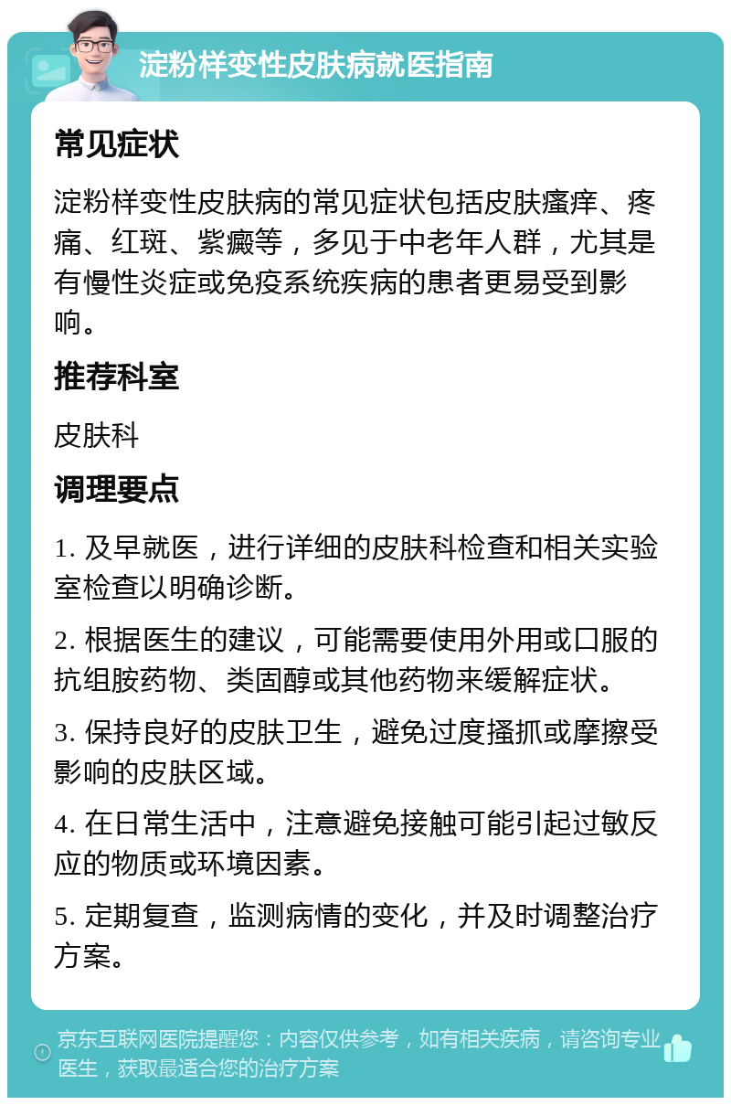 淀粉样变性皮肤病就医指南 常见症状 淀粉样变性皮肤病的常见症状包括皮肤瘙痒、疼痛、红斑、紫癜等，多见于中老年人群，尤其是有慢性炎症或免疫系统疾病的患者更易受到影响。 推荐科室 皮肤科 调理要点 1. 及早就医，进行详细的皮肤科检查和相关实验室检查以明确诊断。 2. 根据医生的建议，可能需要使用外用或口服的抗组胺药物、类固醇或其他药物来缓解症状。 3. 保持良好的皮肤卫生，避免过度搔抓或摩擦受影响的皮肤区域。 4. 在日常生活中，注意避免接触可能引起过敏反应的物质或环境因素。 5. 定期复查，监测病情的变化，并及时调整治疗方案。