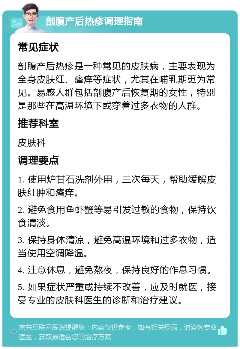 剖腹产后热疹调理指南 常见症状 剖腹产后热疹是一种常见的皮肤病，主要表现为全身皮肤红、瘙痒等症状，尤其在哺乳期更为常见。易感人群包括剖腹产后恢复期的女性，特别是那些在高温环境下或穿着过多衣物的人群。 推荐科室 皮肤科 调理要点 1. 使用炉甘石洗剂外用，三次每天，帮助缓解皮肤红肿和瘙痒。 2. 避免食用鱼虾蟹等易引发过敏的食物，保持饮食清淡。 3. 保持身体清凉，避免高温环境和过多衣物，适当使用空调降温。 4. 注意休息，避免熬夜，保持良好的作息习惯。 5. 如果症状严重或持续不改善，应及时就医，接受专业的皮肤科医生的诊断和治疗建议。