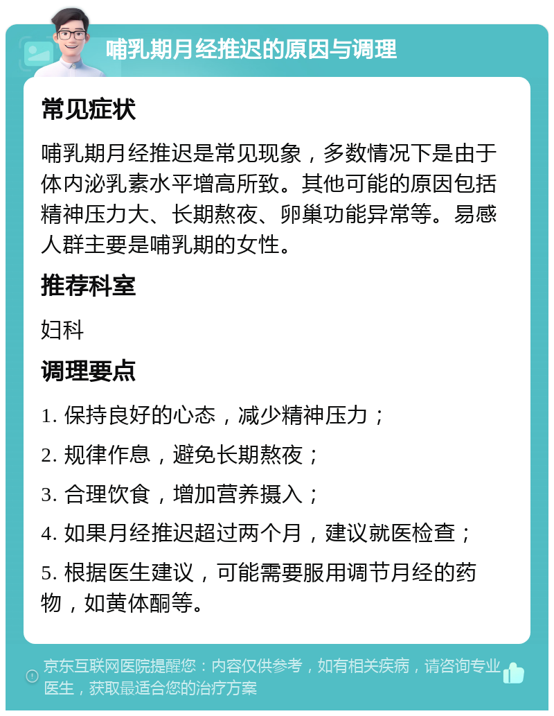 哺乳期月经推迟的原因与调理 常见症状 哺乳期月经推迟是常见现象，多数情况下是由于体内泌乳素水平增高所致。其他可能的原因包括精神压力大、长期熬夜、卵巢功能异常等。易感人群主要是哺乳期的女性。 推荐科室 妇科 调理要点 1. 保持良好的心态，减少精神压力； 2. 规律作息，避免长期熬夜； 3. 合理饮食，增加营养摄入； 4. 如果月经推迟超过两个月，建议就医检查； 5. 根据医生建议，可能需要服用调节月经的药物，如黄体酮等。