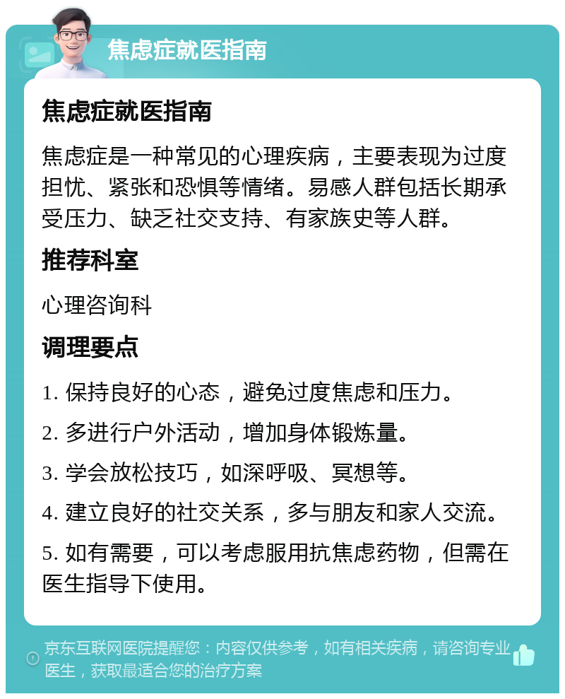 焦虑症就医指南 焦虑症就医指南 焦虑症是一种常见的心理疾病，主要表现为过度担忧、紧张和恐惧等情绪。易感人群包括长期承受压力、缺乏社交支持、有家族史等人群。 推荐科室 心理咨询科 调理要点 1. 保持良好的心态，避免过度焦虑和压力。 2. 多进行户外活动，增加身体锻炼量。 3. 学会放松技巧，如深呼吸、冥想等。 4. 建立良好的社交关系，多与朋友和家人交流。 5. 如有需要，可以考虑服用抗焦虑药物，但需在医生指导下使用。