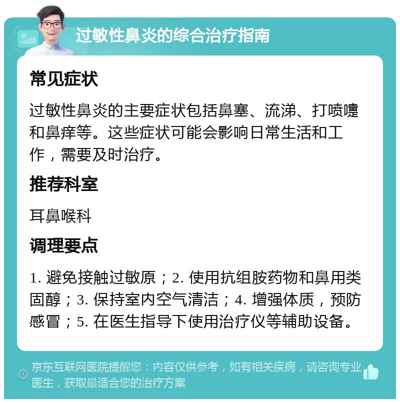 过敏性鼻炎的综合治疗指南 常见症状 过敏性鼻炎的主要症状包括鼻塞、流涕、打喷嚏和鼻痒等。这些症状可能会影响日常生活和工作，需要及时治疗。 推荐科室 耳鼻喉科 调理要点 1. 避免接触过敏原；2. 使用抗组胺药物和鼻用类固醇；3. 保持室内空气清洁；4. 增强体质，预防感冒；5. 在医生指导下使用治疗仪等辅助设备。