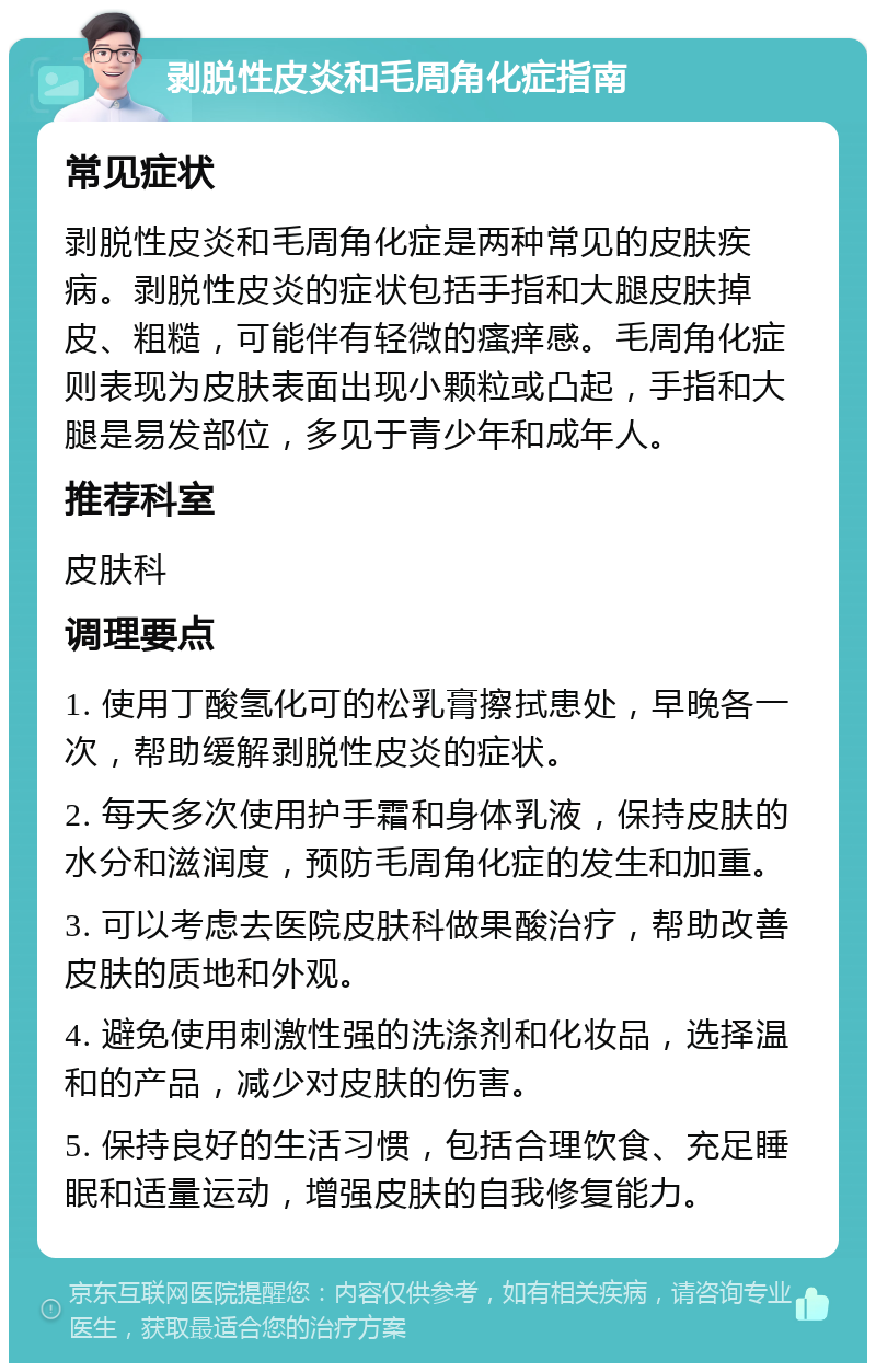 剥脱性皮炎和毛周角化症指南 常见症状 剥脱性皮炎和毛周角化症是两种常见的皮肤疾病。剥脱性皮炎的症状包括手指和大腿皮肤掉皮、粗糙，可能伴有轻微的瘙痒感。毛周角化症则表现为皮肤表面出现小颗粒或凸起，手指和大腿是易发部位，多见于青少年和成年人。 推荐科室 皮肤科 调理要点 1. 使用丁酸氢化可的松乳膏擦拭患处，早晚各一次，帮助缓解剥脱性皮炎的症状。 2. 每天多次使用护手霜和身体乳液，保持皮肤的水分和滋润度，预防毛周角化症的发生和加重。 3. 可以考虑去医院皮肤科做果酸治疗，帮助改善皮肤的质地和外观。 4. 避免使用刺激性强的洗涤剂和化妆品，选择温和的产品，减少对皮肤的伤害。 5. 保持良好的生活习惯，包括合理饮食、充足睡眠和适量运动，增强皮肤的自我修复能力。