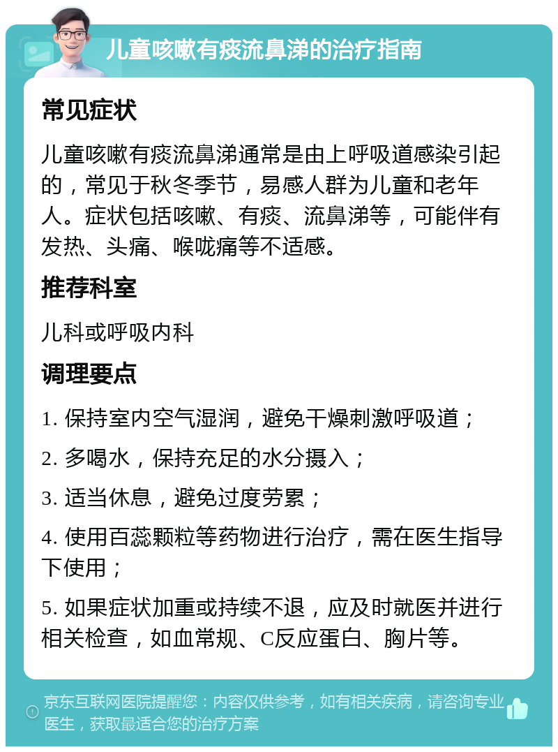 儿童咳嗽有痰流鼻涕的治疗指南 常见症状 儿童咳嗽有痰流鼻涕通常是由上呼吸道感染引起的，常见于秋冬季节，易感人群为儿童和老年人。症状包括咳嗽、有痰、流鼻涕等，可能伴有发热、头痛、喉咙痛等不适感。 推荐科室 儿科或呼吸内科 调理要点 1. 保持室内空气湿润，避免干燥刺激呼吸道； 2. 多喝水，保持充足的水分摄入； 3. 适当休息，避免过度劳累； 4. 使用百蕊颗粒等药物进行治疗，需在医生指导下使用； 5. 如果症状加重或持续不退，应及时就医并进行相关检查，如血常规、C反应蛋白、胸片等。