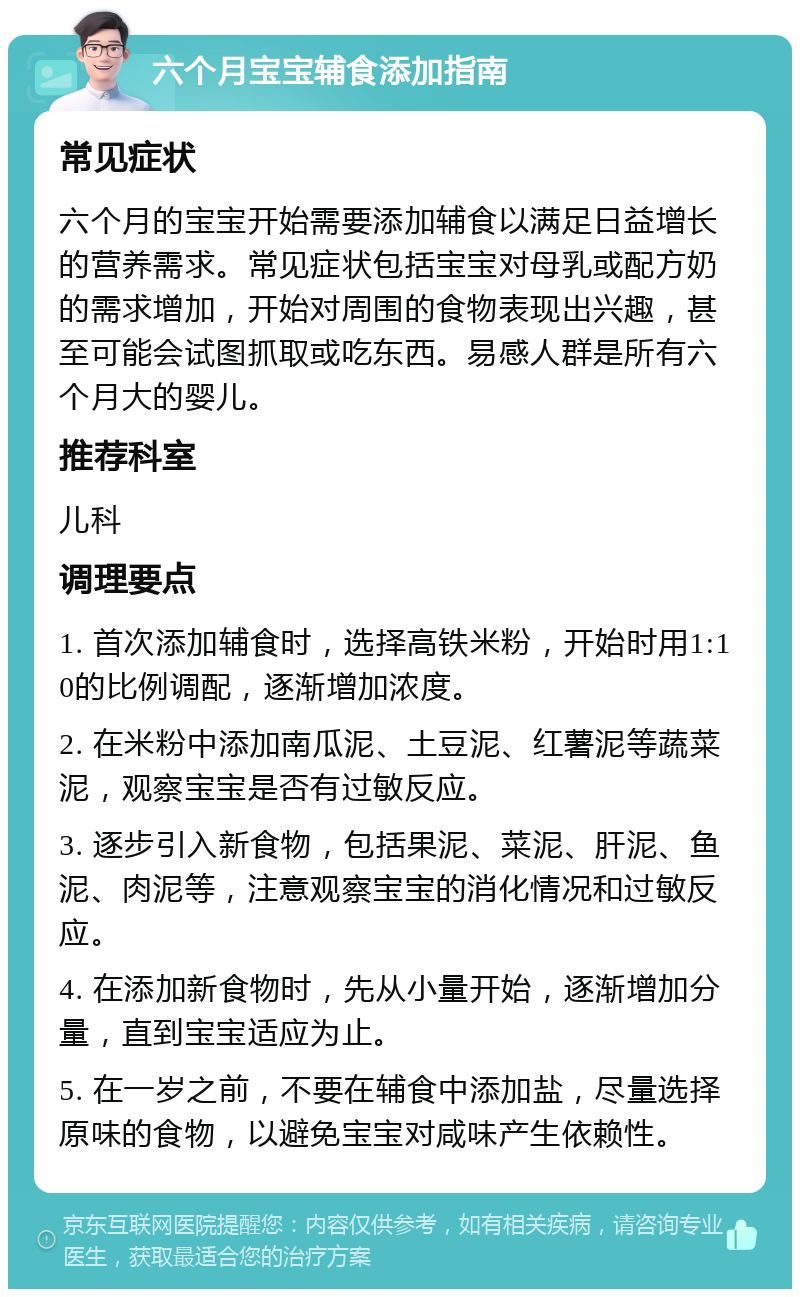 六个月宝宝辅食添加指南 常见症状 六个月的宝宝开始需要添加辅食以满足日益增长的营养需求。常见症状包括宝宝对母乳或配方奶的需求增加，开始对周围的食物表现出兴趣，甚至可能会试图抓取或吃东西。易感人群是所有六个月大的婴儿。 推荐科室 儿科 调理要点 1. 首次添加辅食时，选择高铁米粉，开始时用1:10的比例调配，逐渐增加浓度。 2. 在米粉中添加南瓜泥、土豆泥、红薯泥等蔬菜泥，观察宝宝是否有过敏反应。 3. 逐步引入新食物，包括果泥、菜泥、肝泥、鱼泥、肉泥等，注意观察宝宝的消化情况和过敏反应。 4. 在添加新食物时，先从小量开始，逐渐增加分量，直到宝宝适应为止。 5. 在一岁之前，不要在辅食中添加盐，尽量选择原味的食物，以避免宝宝对咸味产生依赖性。