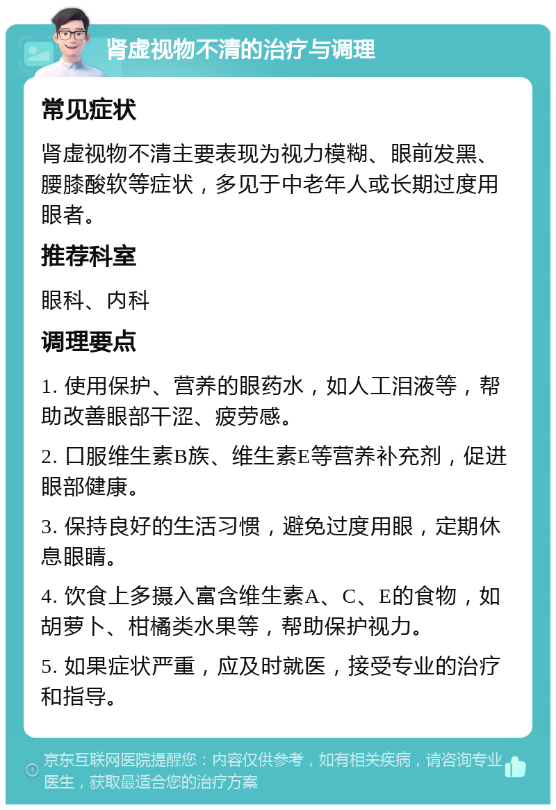 肾虚视物不清的治疗与调理 常见症状 肾虚视物不清主要表现为视力模糊、眼前发黑、腰膝酸软等症状，多见于中老年人或长期过度用眼者。 推荐科室 眼科、内科 调理要点 1. 使用保护、营养的眼药水，如人工泪液等，帮助改善眼部干涩、疲劳感。 2. 口服维生素B族、维生素E等营养补充剂，促进眼部健康。 3. 保持良好的生活习惯，避免过度用眼，定期休息眼睛。 4. 饮食上多摄入富含维生素A、C、E的食物，如胡萝卜、柑橘类水果等，帮助保护视力。 5. 如果症状严重，应及时就医，接受专业的治疗和指导。