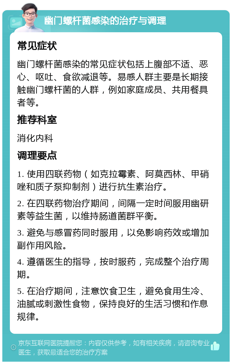 幽门螺杆菌感染的治疗与调理 常见症状 幽门螺杆菌感染的常见症状包括上腹部不适、恶心、呕吐、食欲减退等。易感人群主要是长期接触幽门螺杆菌的人群，例如家庭成员、共用餐具者等。 推荐科室 消化内科 调理要点 1. 使用四联药物（如克拉霉素、阿莫西林、甲硝唑和质子泵抑制剂）进行抗生素治疗。 2. 在四联药物治疗期间，间隔一定时间服用幽研素等益生菌，以维持肠道菌群平衡。 3. 避免与感冒药同时服用，以免影响药效或增加副作用风险。 4. 遵循医生的指导，按时服药，完成整个治疗周期。 5. 在治疗期间，注意饮食卫生，避免食用生冷、油腻或刺激性食物，保持良好的生活习惯和作息规律。