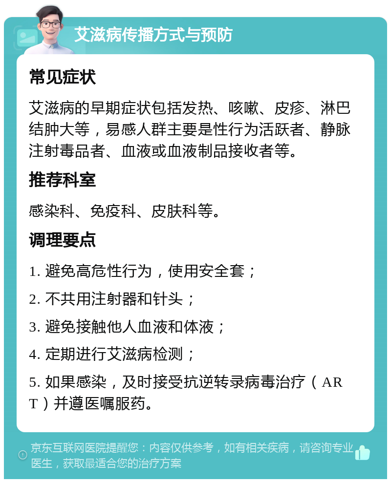 艾滋病传播方式与预防 常见症状 艾滋病的早期症状包括发热、咳嗽、皮疹、淋巴结肿大等，易感人群主要是性行为活跃者、静脉注射毒品者、血液或血液制品接收者等。 推荐科室 感染科、免疫科、皮肤科等。 调理要点 1. 避免高危性行为，使用安全套； 2. 不共用注射器和针头； 3. 避免接触他人血液和体液； 4. 定期进行艾滋病检测； 5. 如果感染，及时接受抗逆转录病毒治疗（ART）并遵医嘱服药。