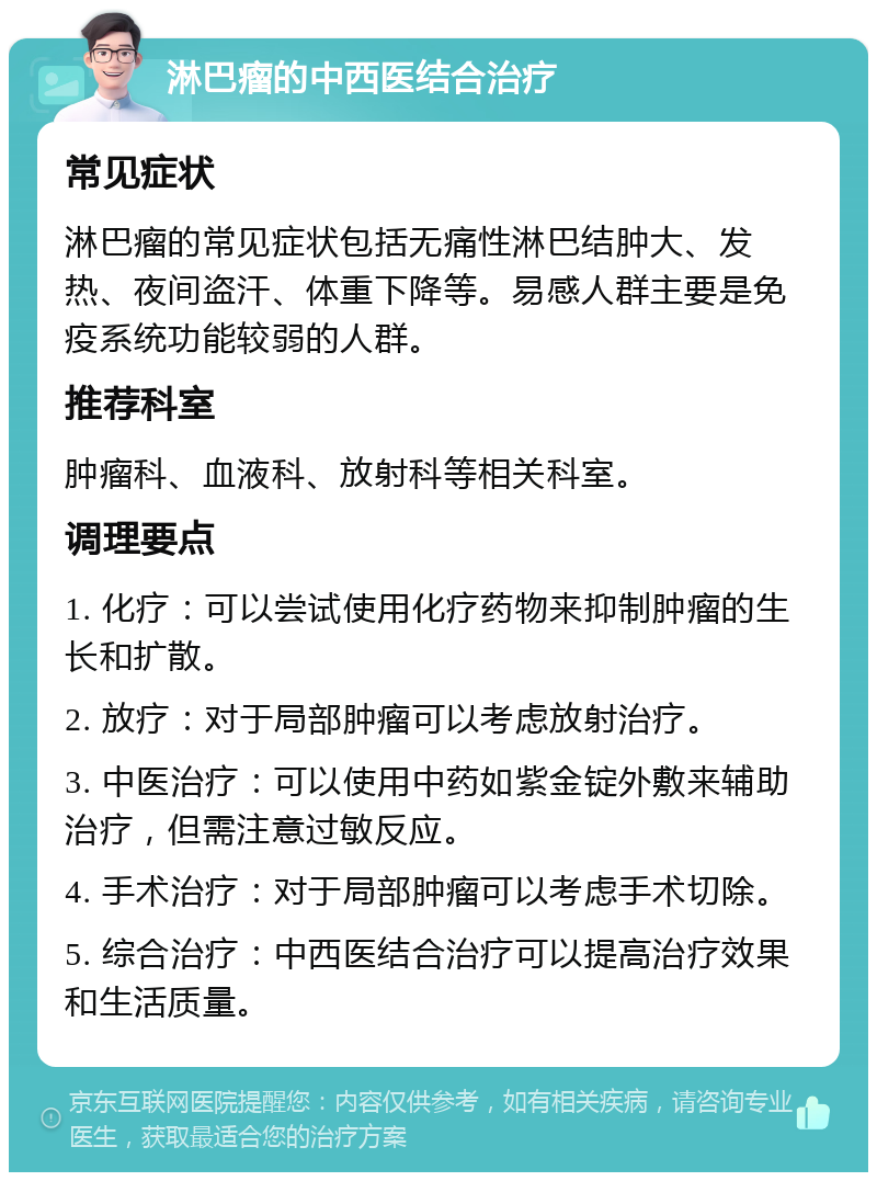 淋巴瘤的中西医结合治疗 常见症状 淋巴瘤的常见症状包括无痛性淋巴结肿大、发热、夜间盗汗、体重下降等。易感人群主要是免疫系统功能较弱的人群。 推荐科室 肿瘤科、血液科、放射科等相关科室。 调理要点 1. 化疗：可以尝试使用化疗药物来抑制肿瘤的生长和扩散。 2. 放疗：对于局部肿瘤可以考虑放射治疗。 3. 中医治疗：可以使用中药如紫金锭外敷来辅助治疗，但需注意过敏反应。 4. 手术治疗：对于局部肿瘤可以考虑手术切除。 5. 综合治疗：中西医结合治疗可以提高治疗效果和生活质量。