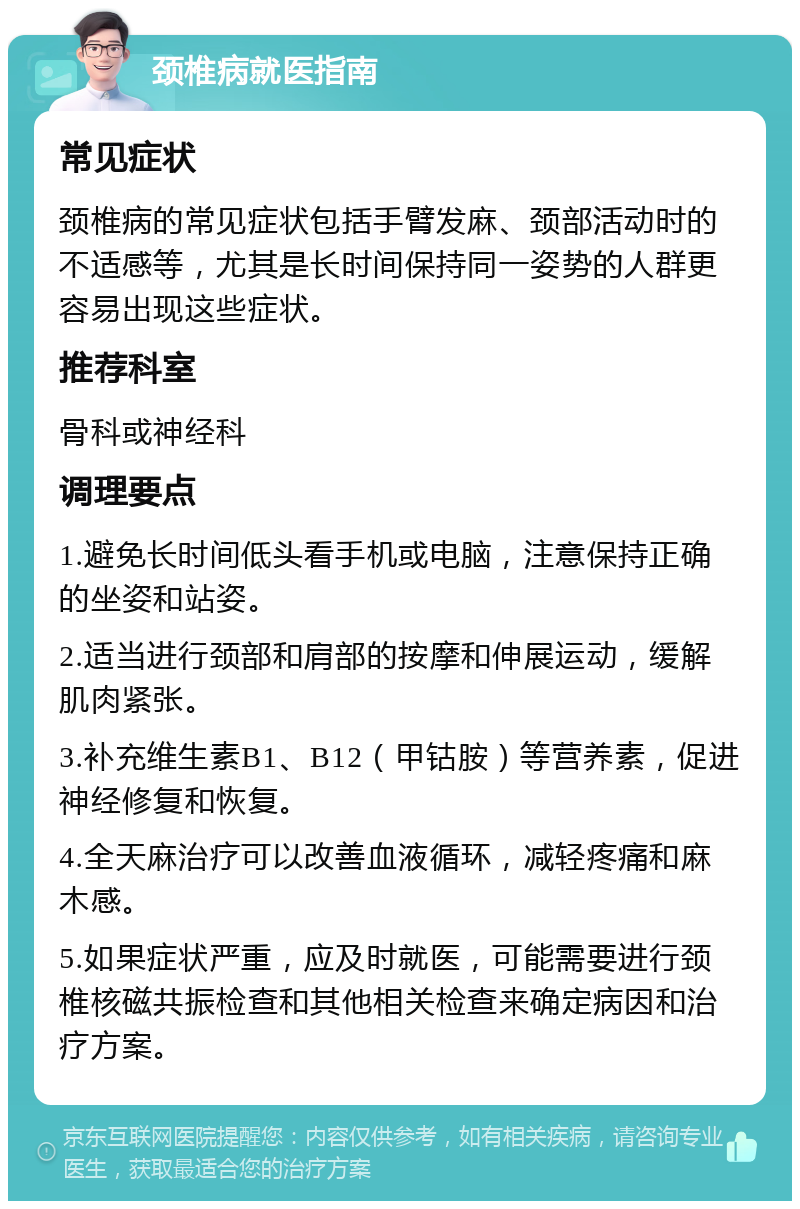 颈椎病就医指南 常见症状 颈椎病的常见症状包括手臂发麻、颈部活动时的不适感等，尤其是长时间保持同一姿势的人群更容易出现这些症状。 推荐科室 骨科或神经科 调理要点 1.避免长时间低头看手机或电脑，注意保持正确的坐姿和站姿。 2.适当进行颈部和肩部的按摩和伸展运动，缓解肌肉紧张。 3.补充维生素B1、B12（甲钴胺）等营养素，促进神经修复和恢复。 4.全天麻治疗可以改善血液循环，减轻疼痛和麻木感。 5.如果症状严重，应及时就医，可能需要进行颈椎核磁共振检查和其他相关检查来确定病因和治疗方案。