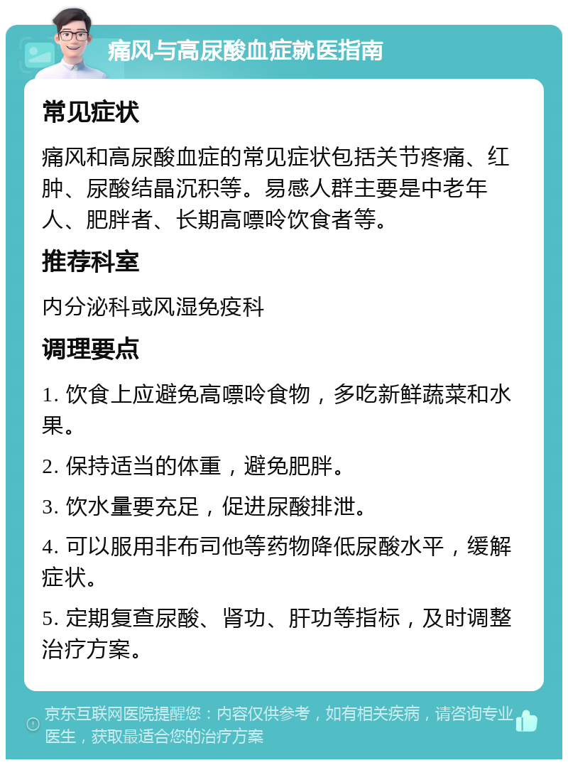 痛风与高尿酸血症就医指南 常见症状 痛风和高尿酸血症的常见症状包括关节疼痛、红肿、尿酸结晶沉积等。易感人群主要是中老年人、肥胖者、长期高嘌呤饮食者等。 推荐科室 内分泌科或风湿免疫科 调理要点 1. 饮食上应避免高嘌呤食物，多吃新鲜蔬菜和水果。 2. 保持适当的体重，避免肥胖。 3. 饮水量要充足，促进尿酸排泄。 4. 可以服用非布司他等药物降低尿酸水平，缓解症状。 5. 定期复查尿酸、肾功、肝功等指标，及时调整治疗方案。